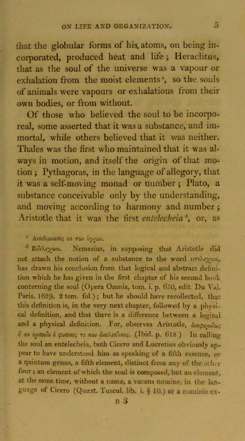 that the globular forms of his. atoms, on being in- corporated, produced heat and life ; Heraclitus, that as the soul of the universe was a vapour or exhalation from the moist elements0, so the souls of animals were vapours or exhalations from their own bodies, or from without. Of those who believed the soul to be incorpo- real, some asserted that it was a substance, and im- mortal, while others believed that it was neither. Thales was the first who maintained that it was al- ways in motion, and itself the origin of that mo- tion ; Pythagoras, in the language of allegory, that it was a self-moving monad or number ; Plato, a substance conceivable only by the understanding, and moving according to harmony and number ; Aristotle that it was the first entelccheiad, or, as c AmDufiiaffti ex run ■jypuiv. 11 EvleXeyeia. Nemesius, in supposing that Aristotle did not attach the notion of a substance to the word evreXeyeia, has drawn his conclusion from that logical and abstract defini- tion which he has given in the first chapter of his second book concerning the soul (Opera Omnia, tom. i. p. 630, edit Du Val. Paris. 1629> 2 tom. fol.) ; but he should have recollected, that this definition is, in the very next chapter, followed by a physi- cal definition, and that there is a difference between a logical and a physical definition. For, observes Aristotle, diupooeluti o av lsitsa.Ho o tpvtsuo; n xat ctu'Aixhxog. (Ibid. p. 6'1S ) In calling the soul an entelecheia, both Cicero and Lucretius obviously ap- pear to have understood him as speaking of a fifth essence, or a quintum genus, a fifth element, distinct from any of the other lour ; an clement of which the soul is composed, but an element, at the same time, without a name, a vacans nomine, in the lan- guage of Cicero (Quicst. Tuscul. lib. i. § 10.) or a nontinis e.\- B 3