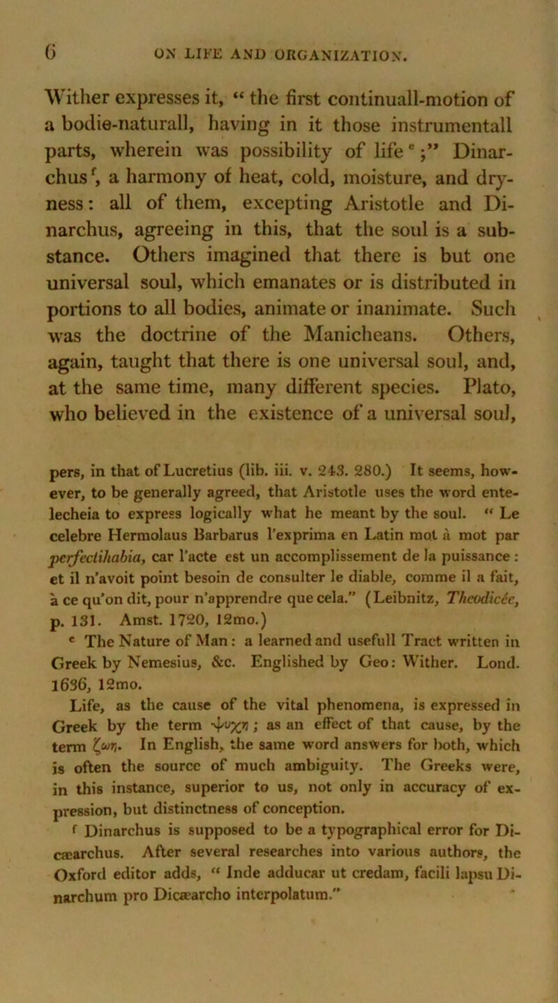 Wither expresses it, “ the first continuall-motion of a bodie-naturall, having in it those instrumental! parts, wherein was possibility of lifeeDinar- chusf, a harmony of heat, cold, moisture, and dry- ness : all of them, excepting Aristotle and Di- narchus, agreeing in this, that the soul is a sub- stance. Others imagined that there is but one universal soul, which emanates or is distributed in portions to all bodies, animate or inanimate. Sucli was the doctrine of the Manicheans. Others, again, taught that there is one universal soul, and, at the same time, many different species. Plato, who believed in the existence of a universal soul, pers, in that of Lucretius (lib. iii. v. 243. 280.) It seems, how- ever, to be generally agreed, that Aristotle uses the word ente- lecheia to express logically what he meant by the soul. “ Le celebre Hermolaus Barbarus l’exprima en Latin mot a mot par pcrfectiliabia, car l’acte est un accomplissement de la puissance : et il n’avoit point besoin de consulter le diable, comme il a fait, a ce qu’on dit, pour n’apprendre que cela.” (Leibnitz, Theodicee, p. 131. Amst. 1720, 12mo.) e The Nature of Man: a learned and usefull Tract written in Greek by Nemesius, &c. Englished by Geo: Wither. Lond. 1636, 12mo. Life, as the cause of the vital phenomena, is expressed in Greek by the term ; as an effect of that cause, by the term In English, the same word answers for both, which is often the source of much ambiguity. The Greeks were, in this instance, superior to us, not only in accuracy of ex- pression, but distinctness of conception. f Dinarchus is supposed to be a typographical error for Di- csearchus. After several researches into various authors, the Oxford editor adds, “ Inde adducar ut credam, facili lapsu Di- narchum pro Dioearcho intcrpolatum.