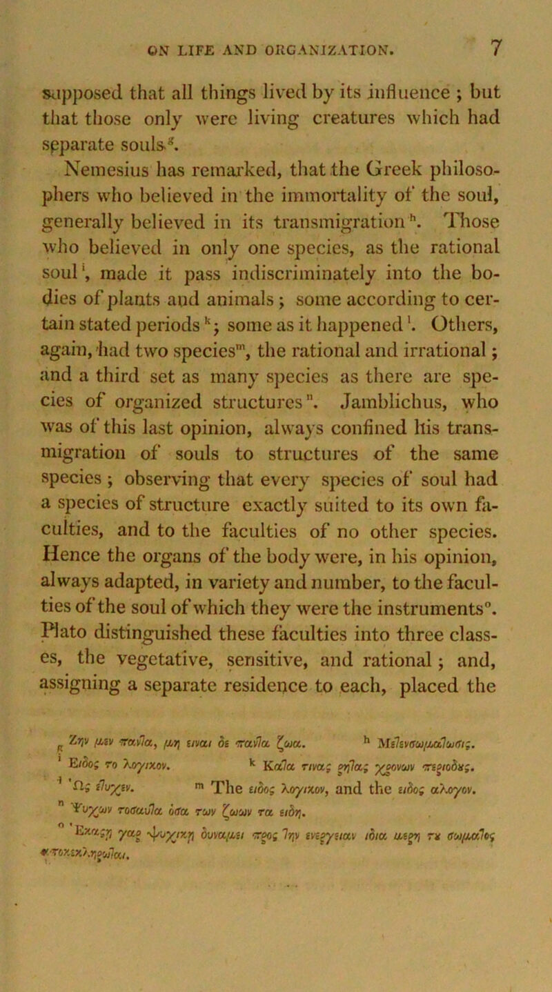 supposed that all things lived by its influence ; but that those only were living creatures which had separate souls2. Nemesius has remarked, that the Greek philoso- phers who believed in the immortality of the soul, generally believed in its transmigrationh. Those who believed in only one species, as the rational soul', made it pass indiscriminately into the bo- dies of plants and animals ; some according to cer- tain stated periods kj some as it happened'. Others, again, bad two species’, the rational and irrational; and a third set as many species as there are spe- cies of organized structures”. Jamblichus, who ■was of this last opinion, always confined his trans- migration of souls to structures of the same species ; observing that every species of soul had a species of structure exactly suited to its own fa- culties, and to the faculties of no other species. Hence the organs of the body were, in his opinion, always adapted, in variety and number, to the facul- ties of the soul of which they were the instruments. Plato distinguished these faculties into three class- es, the vegetative, sensitive, and rational; and, assigning a separate residence to each, placed the R ^’!v /j'sv iravla, (M[ enai be rruvla '(urn. h Milwaw/JMhtxJi;. Eibo; to Xoyixov. k Ka7a riva; ?rfla.; ^ovuiv •ngiobii;. rij tluy'iv. m The nbog \oyr/.ov, and the ubog ctXoyov. ¥v%ojv roSu-Jla 6<ta, roiy (uw ra eidtj. yao bum{in too; lr,\i tvegyemv ibiu impt, rx au/urfog *Tox£x\»}ow7a/.