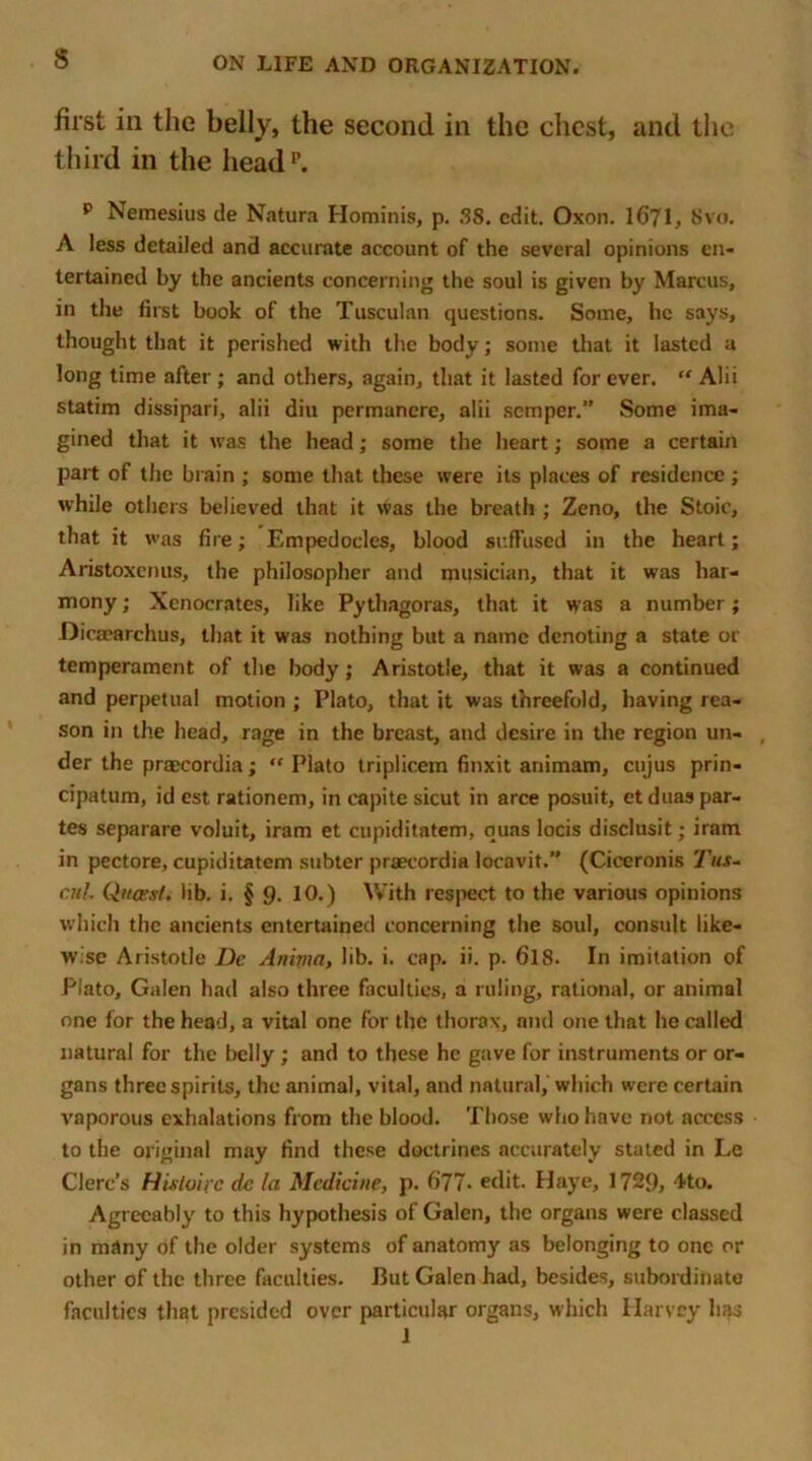 first in the belly, the second in the chest, and the third in the headp. p Nemesius de Natura Hominis, p. SS. edit. Oxon. 1671, Svo. A less detailed and accurate account of the several opinions en- tertained by the ancients concerning the soul is given by Marcus, in the first book of the Tusculan questions. Some, he says, thought that it perished with the body; some that it lasted a long time after ; and others, again, that it lasted for ever. “ Alii statim dissipari, alii diu permancre, alii semper.” Some ima- gined that it was the head; some the heart; some a certain part of the brain ; some that these were its places of residence ; while others believed that it was the breath ; Zeno, the Stoic, that it was fire; Empedocles, blood suffused in the heart; Aristoxenus, the philosopher and musician, that it was har- mony ; Xenocrates, like Pythagoras, that it was a number; Dicaearchus, that it was nothing but a name denoting a stale or temperament of the body; Aristotle, that it was a continued and perpetual motion ; Plato, that it was threefold, having rea- son in the head, rage in the breast, and desire in the region un- der the praecordia; “ Plato triplicem finxit animam, cujus prin- cipatum, id est rationem, in eapite sicut in arce posuit, et duas par- tes separare voluit, iram et cupiditatem, quas locis disclusit; iram in pectore, cupiditatem subter praecordia locavit.” (Ciceronis Tus- ail. Quasi, lib. i. § 9. 10.) With respect to the various opinions which the ancients entertained concerning the soul, consult like- wise Aristotle Dc Anipia, lib. i. cap. ii. p. 618. In imitation of Plato, Galen had also three faculties, a ruling, rational, or animal one for the head, a vital one for the thorax, and one that he called natural for the belly ; and to these he gave for instruments or or- gans three spirits, the animal, vital, and natural, which were certain vaporous exhalations from the blood. Those who have not access to the original may find these doctrines accurately stated in Le Clerc’s Histoipc dc la Medicine, p. (ill. edit. Haye, 1729, 4to. Agreeably to this hypothesis of Galen, the organs were classed in many of the older systems of anatomy as belonging to one or other of the three faculties. But Galen had, besides, subordinate faculties that presided over particular organs, which Harvey has