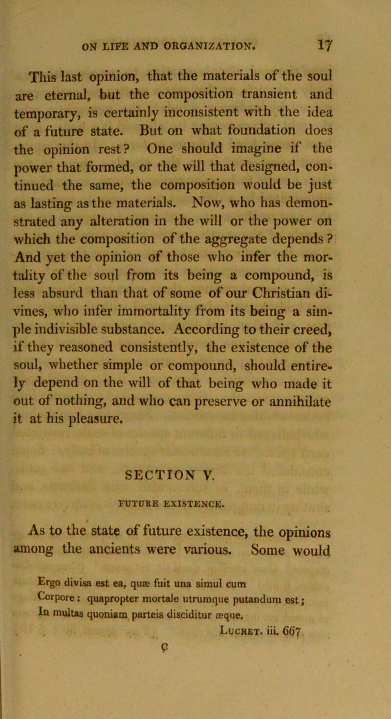 This last opinion, that the materials of the soul are eternal, but the composition transient and temporary, is certainly inconsistent with the idea of a future state. But on what foundation does the opinion rest? One should imagine if the power that formed, or the will that designed, con- tinued the same, the composition would be just as lasting as the materials. Now, who has demon- strated any alteration in the will or the power on which the composition of the aggregate depends ? And yet the opinion of those who infer the mor- tality of the soul from its being a compound, is less absurd than that of some of our Christian di- vines, who infer immortality from its being a sim- ple indivisible substance. According to their creed, if they reasoned consistently, the existence of the soul, whether simple or compound, should entire- ly depend on the will of that being who made it out of nothing, and who can preserve or annihilate it at his pleasure. SECTION V. FUTCJKE EXISTENCE. # As to the state of future existence, the opinions among the ancients were various. Some would Ergo divisa est ea, qua fuit una simul cum Corpore : quapropter mortale utrumque putandum est; In multas quoniam parteis disciditur aeque. Lucket. in. 667