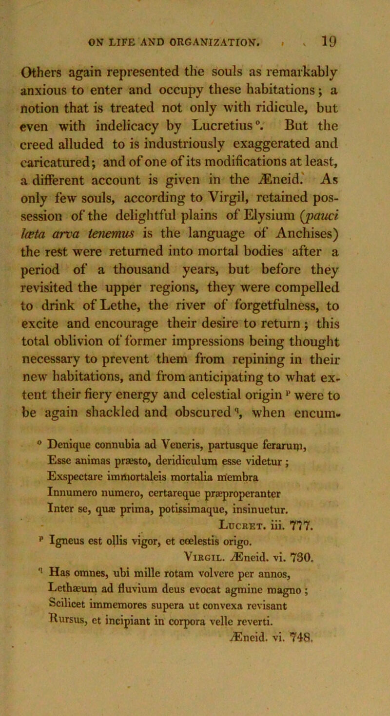 Others again represented the souls as remarkably anxious to enter and occupy these habitations; a notion that is treated not only with ridicule, but even with indelicacy by Lucretius0. But the creed alluded to is industriously exaggerated and caricatured; and of one of its modifications at least, a different account is given in the JEneid. As only few souls, according to Virgil, retained pos- session of the delightful plains of Elysium (pauci Iceta area lenemus is the language of Anchises) the rest were returned into mortal bodies after a period of a thousand years, but before they revisited the upper regions, they were compelled to drink of Lethe, the river of forgetfulness, to excite and encourage their desire to return ; this total oblivion of former impressions being thought necessary to prevent them from repining in their new habitations, and from anticipating to what ex- tent their fiery energy and celestial origin v were to be again shackled and obscuredq, when encum- 0 Denique connubia ad Veneris, partusque feraruip. Esse animas praesto, deridiculura esse videtur; Exspectare immortaleis mortalia membra Innumero numero, certareque praeproperanter Inter se, qua: prima, potissimaque, insinuetur. Lucret. iii. 777. p Igneus est ollis vigor, et coelestis origo. Virgil. iEneid. vi. 730. q Has omnes, ubi mille rotam volvere per annos, Lethaeum ad fluvium deus evoeat agmine magno; Scilicet immemores supera ut convexa revisant Tlursus, et incipiant in corpora velle reverti. ACneid. vi. 74S.