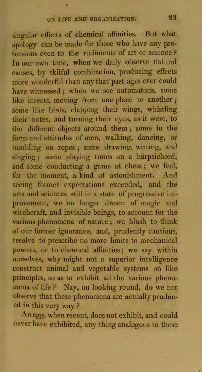 singular effects of chemical affinities. But what apology can be made for those who have any pie- tensions even to the rudiments of art or science ? In our own time, when wre daily observe natural causes, by skilful combination, producing effects more wonderful than any that past ages ever could have witnessed ; when we see automatons, some like insects, moving from one place to another; Some like birds, clapping their wings, whistling their notes, and turning their eyes, as it were, to the different objects around them ; some in the form and attitudes of men, walking, dancing, or tumbling on ropes ; some drawing, writing, and singing ; some playing tunes on a harpsichord, and some conducting a game at chess ; we feel, for the moment, a kind of astonishment. And seeing former expectations exceeded, and the arts and sciences still in a state of progressive im- provement, wTe no longer dream of magic and witchcraft, and invisible beings, to account for the various phenomena of nature; we blush to think of our former ignorance, and, prudently cautious, resolve to prescribe no more limits to mechanical powers, or to chemical affinities; we say within ourselves, why might not a superior intelligence construct animal and vegetable systems on like principles, so as to exhibit all the various pheno- mena of life ? Nay, on looking round, do we not observe that these phenomena are actually produc- ed in this very way ? An egg, when recent, does not exhibit, and could never have exhibited, any thing analogous to these