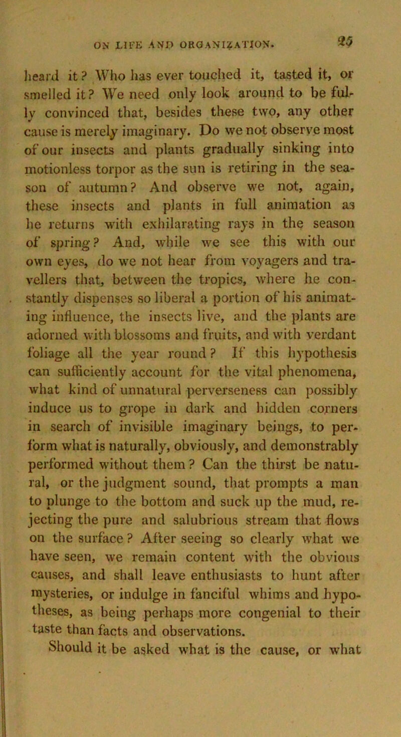 heard it ? Who has ever touched it, tasted it, or smelled it? We need only look around to be ful- ly convinced that, besides these two, any other cause is merely imaginary. Do we not observe most of our insects and plants gradually sinking into motionless torpor as the sun is retiring in the sea- son of autumn? And observe we not, again, these insects and plants in full animation as he returns with exhilarating rays in the season of spring ? And, while we see this with our own eyes, do we not hear from voyagers and tra- vellers that, between the tropics, where he con- stantly dispenses so liberal a portion of his animat- ing influence, the insects live, and the plants are adorned with blossoms and fruits, and with verdant foliage all the year round ? If this hypothesis can sufficiently account for the vital phenomena, what kind of unnatural perverseness can possibly induce us to grope in dark and hidden corners in search of invisible imaginary beings, to per- form what is naturally, obviously, and demonstrably performed without them ? Can the thirst be natu- ral, or the judgment sound, that prompts a man to plunge to the bottom and suck up the mud, re- jecting the pure and salubrious stream that flows on the surface ? After seeing so clearly what we have seen, we remain content with the obvious causes, and shall leave enthusiasts to hunt after mysteries, or indulge in fanciful whims and hypo- theses, as being perhaps more congenial to their taste than facts and observations. Should it be asked wrhat is the cause, or what