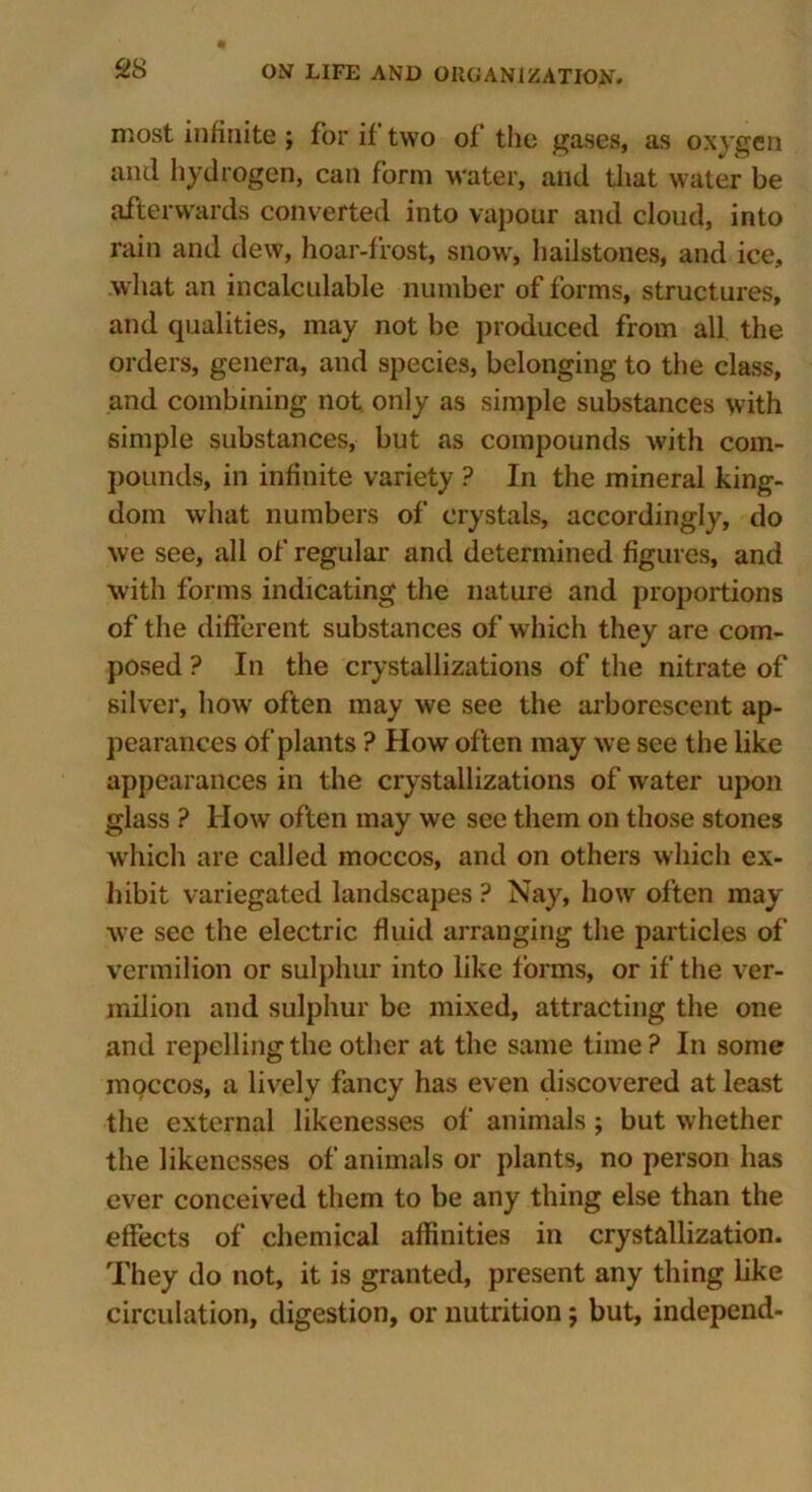 most infinite ; for if two of the gases, as oxygen mul hydrogen, can form water, and that water be afterwards converted into vapour and cloud, into rain and dew, hoar-frost, snow, hailstones, and ice, what an incalculable number of forms, structures, and qualities, may not be produced from all the orders, genera, and species, belonging to the class, and combining not only as simple substances with simple substances, but as compounds with com- pounds, in infinite variety ? In the mineral king- dom what numbers of crystals, accordingly, do we see, all of regular and determined figures, and with forms indicating the nature and proportions of the different substances of which they are com- posed ? In the crystallizations of the nitrate of silver, how often may we see the arborescent ap- pearances of plants ? How often may we see the like appearances in the crystallizations of water upon glass ? How often may we see them on those stones which are called moccos, and on others which ex- hibit variegated landscapes ? Nay, how often may we see the electric fluid arranging the particles of vermilion or sulphur into like forms, or if the ver- milion and sulphur be mixed, attracting the one and repelling the other at the same time? In some moccos, a lively fancy has even discovered at least the external likenesses of animals; but whether the likenesses of animals or plants, no person has ever conceived them to be any thing else than the effects of chemical affinities in crystallization. They do not, it is granted, present any thing like circulation, digestion, or nutrition; but, independ-