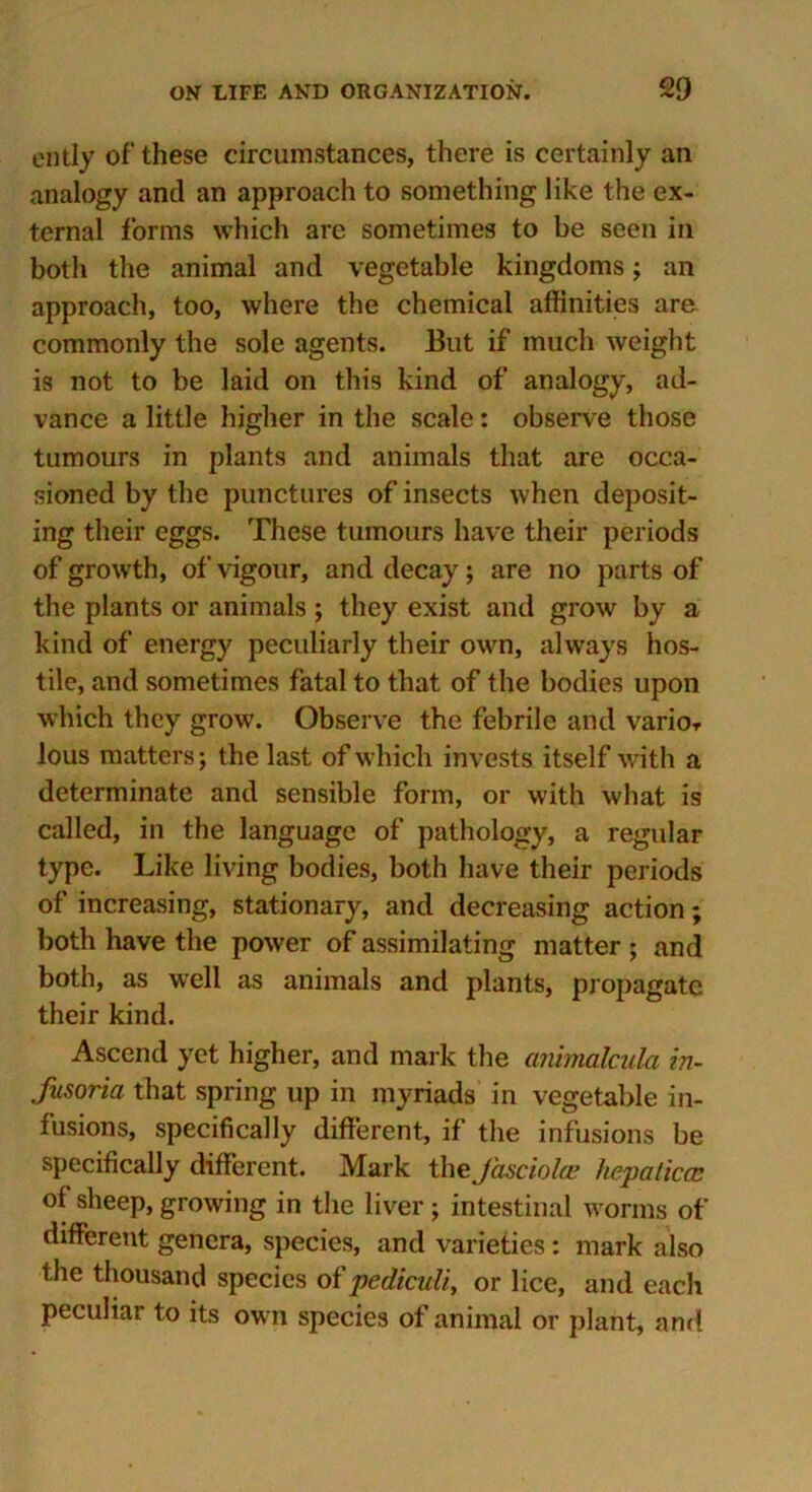 ently of these circumstances, there is certainly an analogy and an approach to something like the ex- ternal forms which are sometimes to be seen in both the animal and vegetable kingdoms; an approach, too, where the chemical affinities are commonly the sole agents. But if much weight is not to be laid on this kind of analogy, ad- vance a little higher in the scale: observe those tumours in plants and animals that are occa- sioned by the punctures of insects when deposit- ing their eggs. These tumours have their periods of growth, of vigour, and decay; are no parts of the plants or animals ; they exist and grow by a kind of energy peculiarly their own, always hos- tile, and sometimes fatal to that of the bodies upon which they grow. Observe the febrile and vario* lous matters; the last of which invests itself with a determinate and sensible form, or with what is called, in the language of pathology, a regular type. Like living bodies, both have their periods of increasing, stationary, and decreasing action; both have the power of assimilating matter ; and both, as well as animals and plants, propagate their kind. Ascend yet higher, and mark the ammakula in- fusoria that spring up in myriads in vegetable in- fusions, specifically different, if the infusions be specifically different. Mark the fasciola? hepaticcc of sheep, growing in the liver ; intestinal worms of different genera, species, and varieties: mark also the thousand species oi' pediculi, or lice, and each peculiar to its own species of animal or plant, and