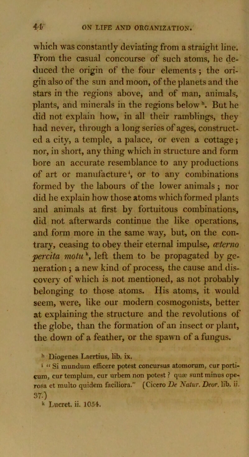 which wTas constantly deviating from a straight line. From the casual concourse of such atoms, he de- duced the origin of the four elements ; the ori- gin also of the sun and moon, of the planets and the stars in the regions above, and of man, animals, plants, and minerals in the regions belowh. But he did not explain how, in all their ramblings, they had never, through a long series of ages, construct- ed a city, a temple, a palace, or even a cottage; nor, in short, any thing which in structure and form bore an accurate resemblance to any productions of art or manufacture4, or to any combinations formed by the labours of the lower animals ; nor did he explain how those atoms which formed plants and animals at first by fortuitous combinations, did not afterwards continue the like operations, and form more in the same way, but, on the con- trary, ceasing to obey their eternal impulse, cetemo jpercita motu k, left them to be propagated by ge- neration ; a new kind of process, the cause and dis- covery of which is not mentioned, as not probably belonging to those atoms. His atoms, it would seem, were, like our modern cosmogonists, better at explaining the structure and the revolutions of the globe, than the formation of an insect or plant, the down of a feather, or the spawn of a fungus. h Diogenes Laertius, lib. ix. » “ Si mundum efficere potest concursus atomorum, cur porti- cum, cur templum, cur urbem non potest ? quae sunt minus ope- rosa et multo quidem faciliora.” (Cicero De Natur. Deor. lib. ii. 37.)