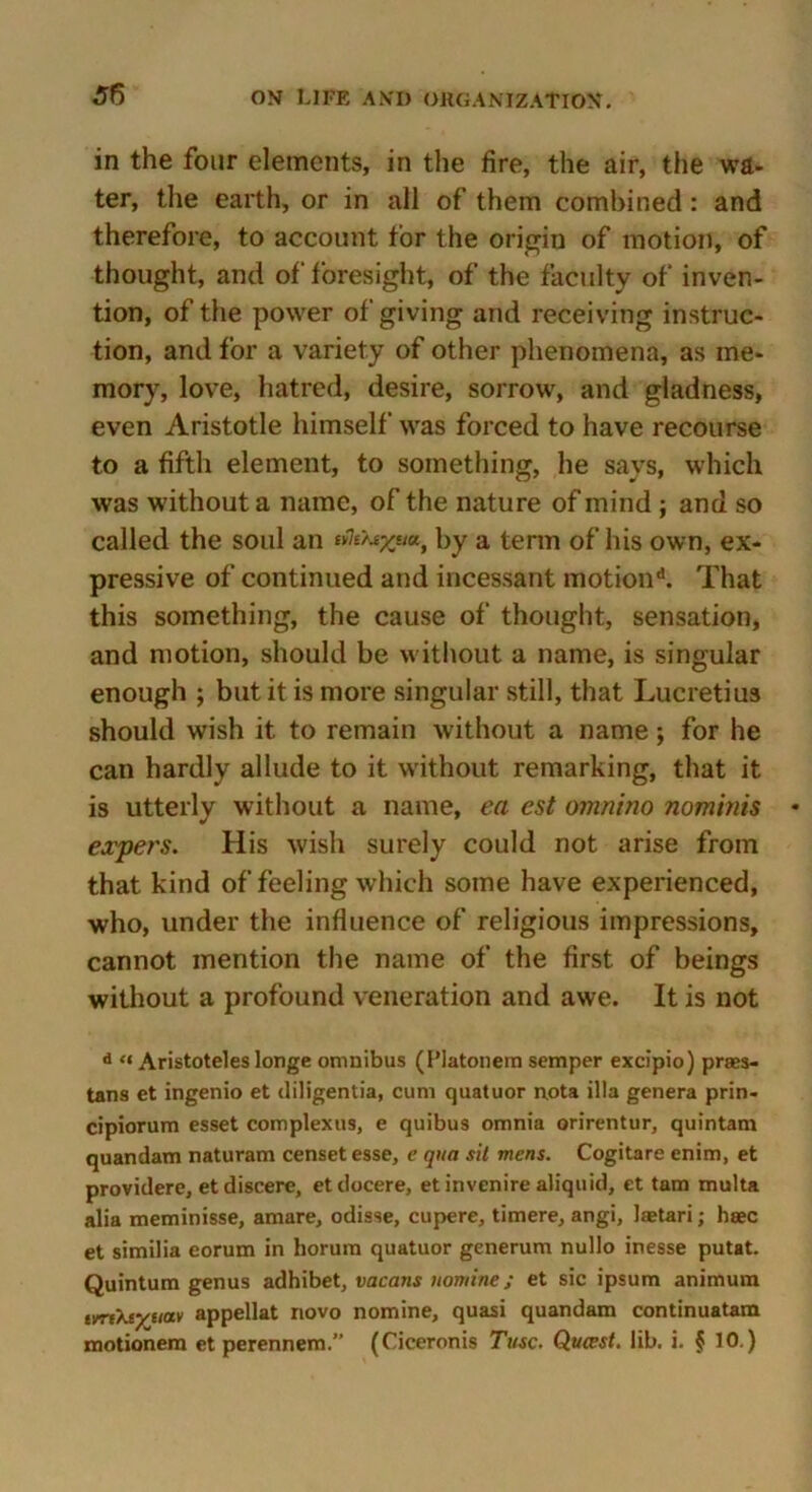 in the four elements, in the fire, the air, the wa- ter, the earth, or in all of them combined: and therefore, to account tor the origin of motion, of thought, and of foresight, of the faculty of inven- tion, of the power of giving and receiving instruc- tion, and for a variety of other phenomena, as me- mory, love, hatred, desire, sorrow, and gladness, even Aristotle himself was forced to have recourse to a fifth element, to something, he says, which was without a name, of the nature of mind ; and so called the soul an by a term of his own, ex- pressive of continued and incessant motion*1. That this something, the cause of thought, sensation, and motion, should be without a name, is singular enough ; but it is more singular still, that Lucretius should wish it to remain without a name; for he can hardly allude to it without remarking, that it is utterly without a name, ea est omnino nominis expers. His wish surely could not arise from that kind of feeling which some have experienced, who, under the influence of religious impressions, cannot mention the name of the first of beings without a profound veneration and awe. It is not d “ Aristoteles longe omnibus (Platonem semper excipio) prass- tans et ingenio et diligentia, cum quatuor nota ilia genera prin- cipiorum esset complexus, e quibus omnia orirentur, quintam quandam naturam censet esse, e qua sit mens. Cogitare enim, et providere, etdiscere, etdocere, et invenire aliquid, et tam multa alia meminisse, amare, odisse, cupere, timere, angi, laetari; haec et similia eorum in horum quatuor generum nullo inesse putat. Quintum genus adhibet, vacans nomine; et sic ipsum animum tvrtXcyiiav appellat novo nomine, quasi quandam continuatam motionera et perennem.” (Ciceronis Tusc. Qucest. lib. i. § 10.)