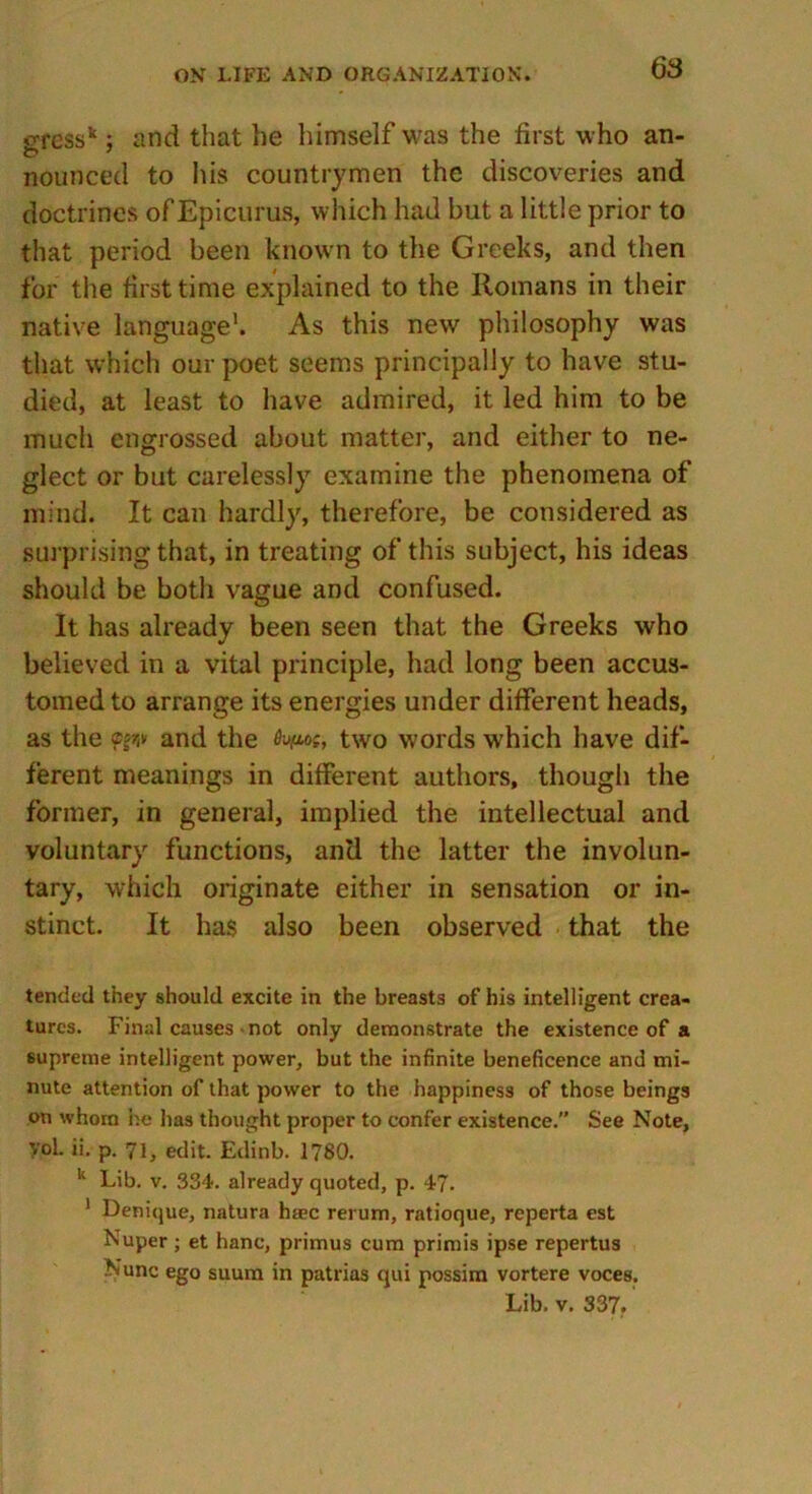 oressk; and that he himself was the first who an- nounced to his countrymen the discoveries and doctrines of Epicurus, which had but a little prior to that period been known to the Greeks, and then for the first time explained to the Romans in their native language1. As this new philosophy was that which our poet seems principally to have stu- died, at least to have admired, it led him to be much engrossed about matter, and either to ne- glect or but carelessly examine the phenomena of mind. It can hardly, therefore, be considered as surprising that, in treating of this subject, his ideas should be both vague and confused. It has already been seen that the Greeks who believed in a vital principle, had long been accus- tomed to arrange its energies under different heads, as the and the two words which have dif- ferent meanings in different authors, though the former, in general, implied the intellectual and voluntary functions, anti the latter the involun- tary, which originate either in sensation or in- stinct. It has also been observed that the tended they should excite in the breasts of his intelligent crea- tures. Final causes not only demonstrate the existence of a supreme intelligent power, but the infinite beneficence and mi- nute attention of that power to the happiness of those beings on whom he has thought proper to confer existence. See Note, VoL ii. p. 71, edit. Edinb. 1780. k Lib. v. 334. already quoted, p. 47- 1 Denique, natura haec rerum, ratioque, reperta est Nuper; et hanc, primus cum primis ipse repertus Nunc ego suum in patrias qui possim vortere voces. Lib. v. 337.