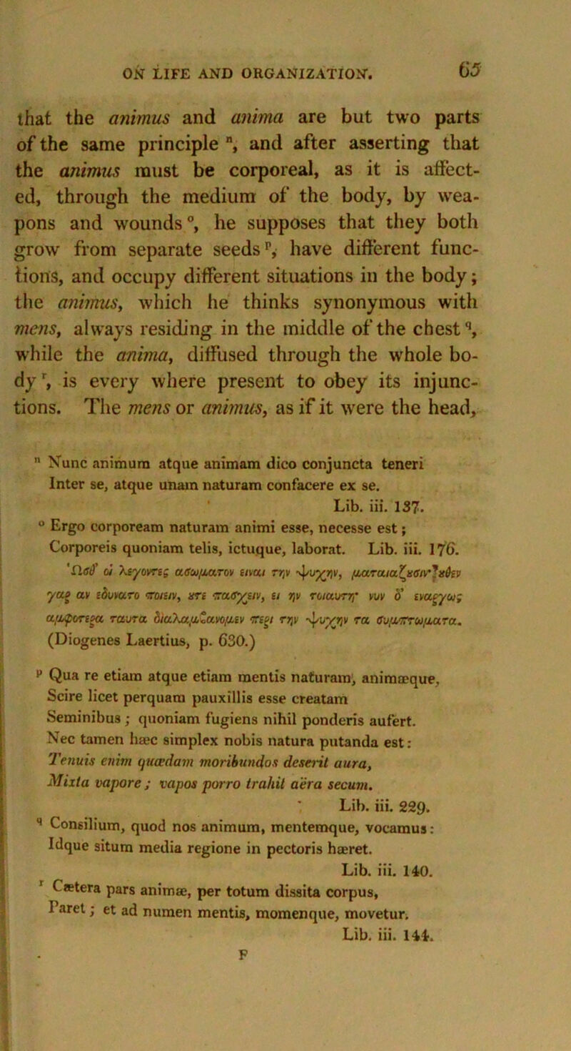 that the animus and anima are but two parts of the same principle n, and after asserting that the animus must be corporeal, as it is affect- ed, through the medium of the body, by wea- pons and wounds °, he supposes that they both grow from separate seeds1*, have different func- tions, and occupy different situations in the body; the animus, which he thinks synonymous with mens, always residing in the middle of the chestq, while the anima, diffused through the whole bo- dyr, is every where present to obey its injunc- tions. The mens or animus, as if it were the head.  Nunc animura atque animam dico conjuncta teneri Inter se, atque unam naturam confacere ex se. Lib. iii. 137. ° Ergo corpoream naturam animi esse, necesse est; Corporeis quoniam telis, ictuque, laborat. Lib. iii. 176. 'flat)' o'/ Xsyovreg a<ra>,oarov e/v«/ rr,v fiaraia^senr yag av zbuyan koiziv, srz -aayjiv, u t\v ruuurr,' vuy b’ iyueyu; auportza raura biuXa,aZavo/xiv ctw rrjv -yuvr/v ra e-j/xm-Ufiara. (Diogenes Laertius, p. 630.) p Qua re etiam atque etiam mentis naturam, animaeque. Scire licet perquam pauxillis esse creatam Seminibus ; quoniam fugiens nihil ponderis aufert. Nec tamen hajc simplex nobis natura putanda est: Tenuis ettim (juoedam moribundos deseril aura, Mixta vapore ; vapos porro irahit aera secum. Lib. iii. 229. q Consilium, quod nos animum, mentemque, vocamus: Idque situm media regione in pectoris haeret. Lib. iii. 140. Castera pars animae, per totum dissita corpus, I aret; et ad numen mentis, momenque, movetur. Lib. iii. 144. F