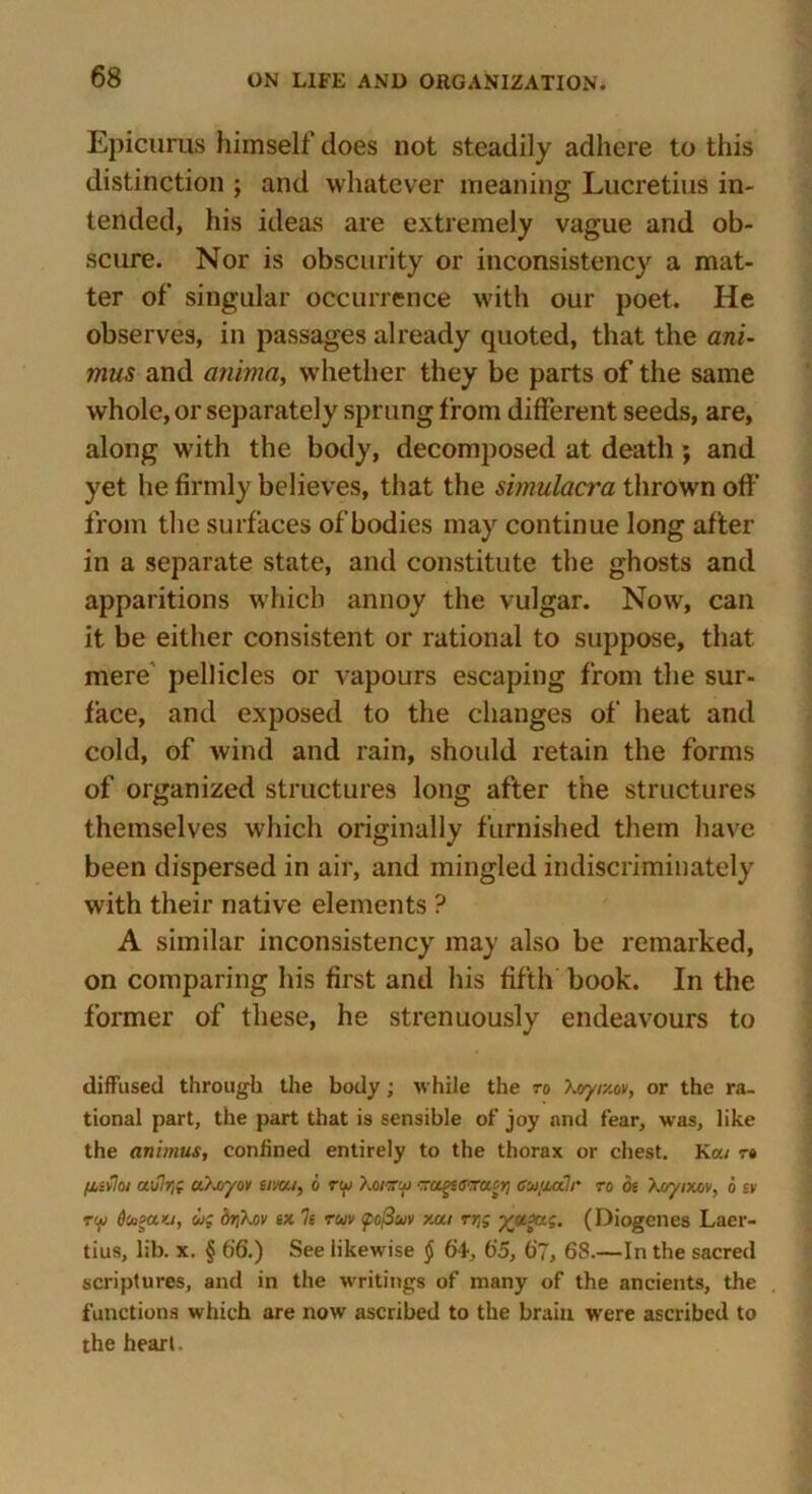 Epicurus himself does not steadily adhere to this distinction ; and whatever meaning Lucretius in- tended, his ideas are extremely vague and ob- scure. Nor is obscurity or inconsistency a mat- ter of singular occurrence with our poet. He observes, in passages already quoted, that the ani- mus and anima, whether they be parts of the same whole, or separately sprung from different seeds, are, along with the body, decomposed at death; and yet he firmly believes, that the simulacra thrown off from the surfaces of bodies may continue long after in a separate state, and constitute the ghosts and apparitions which annoy the vulgar. Now, can it be either consistent or rational to suppose, that mere pellicles or vapours escaping from the sur- face, and exposed to the changes of heat and cold, of wind and rain, should retain the forms of organized structures long after the structures themselves which originally furnished them have been dispersed in air, and mingled indiscriminately with their native elements ? A similar inconsistency may also be remarked, on comparing his first and his fifth book. In the former of these, he strenuously endeavours to diffused through the body; while the to Xvyixov, or the ra- tional part, the part that is sensible of joy and fear, was, like the animus, confined entirely to the thorax or chest. Ka/ t» fiifloi a,\tlr,g u/~oyov eirni, 6 tui Kotvui cai.aa?/* ro be Xoyixov, 6 ev rw Dtogayj, ug br\h.ov ex 7s ruv <pcfiuv xui rr,g yv.xig, (Diogenes Laer- tius, lib. x. § 66.) See likewise § 6'4, 65, 67, 68.—In the sacred scriptures, and in the writings of many of the ancients, the functions which are now ascribed to the brain were ascribed to the heart.