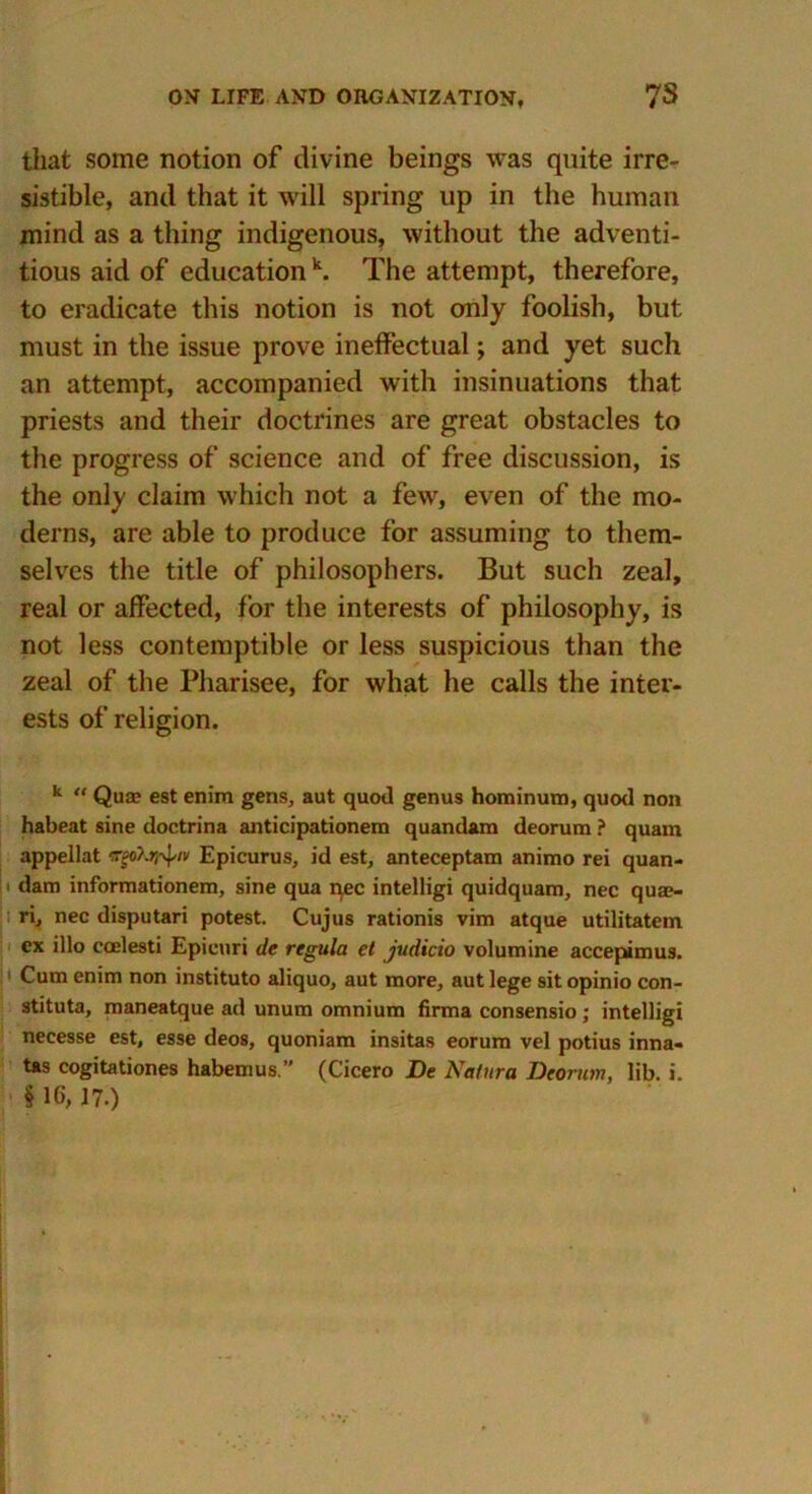 that some notion of divine beings was quite irre- sistible, and that it will spring up in the human mind as a thing indigenous, without the adventi- tious aid of education k. The attempt, therefore, to eradicate this notion is not only foolish, but must in the issue prove ineffectual; and yet such an attempt, accompanied with insinuations that priests and their doctrines are great obstacles to the progress of science and of free discussion, is the only claim which not a few, even of the mo- derns, are able to produce for assuming to them- selves the title of philosophers. But such zeal, real or affected, for the interests of philosophy, is not less contemptible or less suspicious than the zeal of the Pharisee, for what he calls the inter- ests of religion. k “ Quae est enim gens, aut quod genus hominum, quod non habeat sine doctrina anticipationem quandam deorura ? quam appellat irgokrr^/v Epicurus, id est, anteceptam animo rei quan- dam informationem, sine qua nec intelligi quidquam, nec quae- ri, nec disputari potest. Cujus rationis vim atque utilitatem ex illo ccelesti Epicuri de regula et judicio volumine accepimus. Cum enim non instituto aliquo, aut more, aut lege sit opinio con- stituta, maneatque ad unum omnium firma consensio; intelligi necesse est, esse deos, quoniam insitas eorum vel potius inna- tas cogitationes habemus ” (Cicero De Natura Deorum, lib. i.