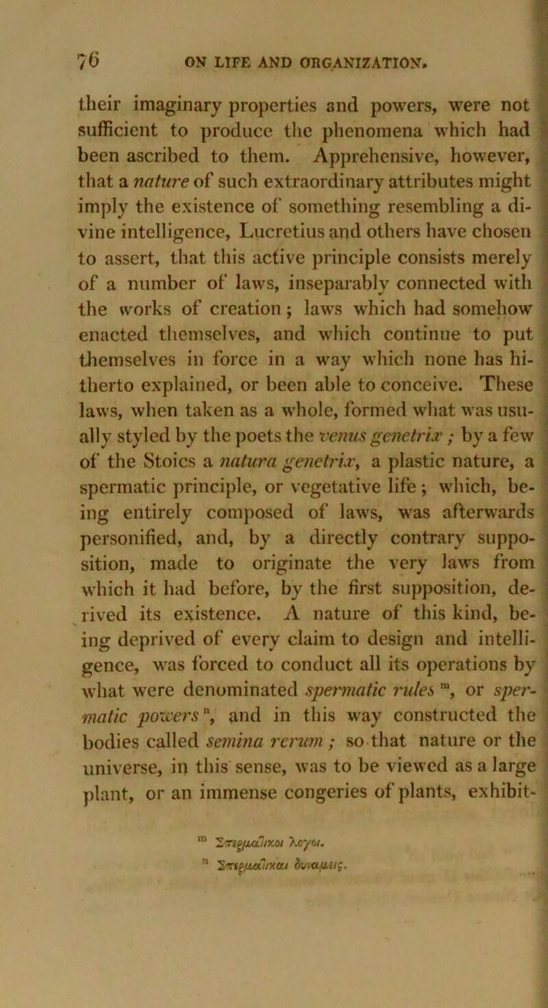 their imaginary properties and powers, were not sufficient to produce the phenomena which had been ascribed to them. Apprehensive, however, that a nature of such extraordinary attributes might imply the existence of something resembling a di- vine intelligence, Lucretius and others have chosen to assert, that this active principle consists merely \ of a number of laws, inseparably connected with the works of creation; laws which had somehow enacted themselves, and which continue to put , themselves in force in a way which none has hi- therto explained, or been able to conceive. These laws, when taken as a whole, formed what was usu- ally styled by the poets the verms genetrix; by a few of the Stoics a natura genetrix, a plastic nature, a spermatic principle, or vegetative life; which, be- ing entirely composed of laws, was afterwards ■■ personified, and, by a directly contrary suppo- sition, made to originate the very laws from which it had before, by the first supposition, de- rived its existence. A nature of this kind, be- ing deprived of every claim to design and intelli- gence, was forced to conduct all its operations by : what were denominated spermatic rules m, or sper- matic pozvers, and in this way constructed the bodies called semina rerum; so that nature or the universe, in this sense, was to be viewed as a large plant, or an immense congeries of plants, exhibit- ra 2«fg/jMiir.oi Xoyoi. 71 2rtf,(ia?/xa/ dwafniig.