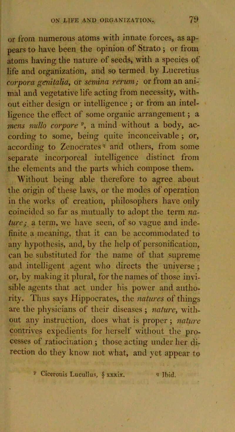 or from numerous atoms with innate forces, as ap- pears to have been the opinion of Strato; or from atoms having the nature of seeds, with a species of life and organization, and so termed by Lucretius corpora genitalia, or sernina rerum; or from an ani- mal and vegetative life acting from necessity, with- out either design or intelligence ; or from an intel- ligence the effect of some organic arrangement; a mens nullo corpore p, a mind without a body, ac- cording to some, being quite inconceivable j or, according to Zenocratesq and others, from some separate incorporeal intelligence distinct from the elements and the parts which compose them* Without being able therefore to agree about the origin of these laws, or the modes of operation in the works of creation, philosophers have only coincided so far as mutually to adopt the term na- ture; a term, we have seen, of so vague and inde- finite a meaning, that it can be accommodated to any hypothesis, and, by the help of personification, can be substituted for the name of that supreme and intelligent agent who directs the universe ; or, by making it plural, for the names of those invi- sible agents that act under his power and autho- rity. Thus says Hippocrates, the natures of things are the physicians of their diseases ; nature, with- out any instruction, does what is proper; nature contrives expedients for herself without the pro- cesses of ratiocination ; those acting under her di- rection do they know not what, and yet appear to p Ciceronis Lucullus, § xxxix. *i Ibid.