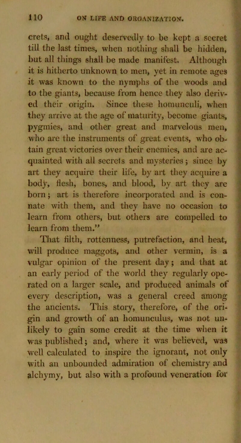 crets, and ought deservedly to be kept a secret till the last times, when nothing shall be hidden, but all things shall be made manifest. Although it is hitherto unknown to men, yet in remote ages it was known to the nymphs of the woods and to the giants, because from hence they also deriv- ed their origin. Since these homunculi, when they arrive at the age of maturity, become giants, pygmies, and other great and marvelous men, who are the instruments of great events, who ob- tain great victories over their enemies, and ar e ac- quainted writh all secrets and mysteries; since by art they acquire their life, by art they acquire a body, flesh, bones, and blood, by art they are born; art is therefore incorporated and is con- nate with them, and they have no occasion to learn from others, but others are compelled to learn from them.” That filth, rottenness, putrefaction, and heat, will produce maggots, and other vermin, is a vulgar opinion of the present day; and that at an early period of the world they regularly ope- rated on a larger scale, and produced animals of every description, was a general creed among the ancients. This story, therefore, of the ori- gin and growth of an homunculus, was not un- likely to gain some credit at the time when it was published; and, where it was believed, was well calculated to inspire the ignorant, not only with an unbounded admiration of chemistry and alchymy, but also with a profound veneration for