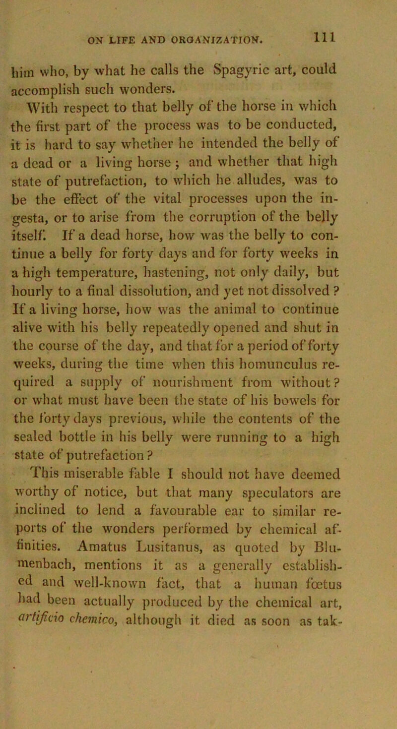 him who, by what he calls the Spagyric art, could accomplish such wonders. With respect to that belly of the horse in which the first part of the process was to be conducted, it is hard to say whether he intended the belly of a dead or a living horse j and whether that high state of putrefaction, to which he alludes, was to be the effect of the vital processes upon the in- gesta, or to arise from the corruption of the belly itself. If a dead horse, how was the belly to con- tinue a belly for forty days and for forty weeks in a high temperature, hastening, not only daily, but hourly to a final dissolution, and yet not dissolved ? If a living horse, how was the animal to continue alive with his belly repeatedly opened and shut in the course of the day, and that for a period of forty weeks, during the time when this homunculus re- quired a supply of nourishment from without? or what must have been the state of his bowels for the forty days previous, while the contents of the sealed bottle in his belly were running to a high state of putrefaction ? This miserable fable I should not have deemed worthy of notice, but that many speculators are inclined to lend a favourable ear to similar re- ports of the wonders performed by chemical af- finities. Amatus Lusitanus, as quoted by Blu- menbach, mentions it as a generally establish- ed and well-known fact, that a human foetus had been actually produced by the chemical art, artificio chemico, although it died as soon as tak-