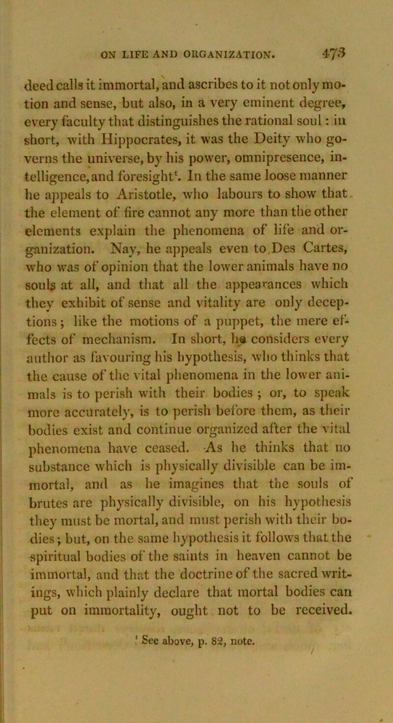 deed calls it immortal, and ascribes to it not only mo- tion and sense, but also, in a very eminent degree, every faculty that distinguishes the rational soul: in short, with Hippocrates, it was the Deity who go- verns the universe, by his power, omnipresence, in- telligence,and foresight*. In the same loose manner he appeals to Aristotle, who labours to show that the element of fire cannot any more than the other elements explain the phenomena of life and or- ganization. Nay, he appeals even to.Des Cartes, who was of opinion that the lower animals have no souls at all, and that all the appearances which they exhibit of sense and vitality are only decep- tions ; like the motions of a puppet, the mere ef- fects of mechanism. In short, ha considers every author as favouring his hypothesis, who thinks that the cause of the vital phenomena in the lower ani- mals is to perish with their bodies ; or, to speak more accurately, is to perish before them, as their bodies exist and continue organized after the vital phenomena have ceased. As he thinks that no substance which is physically divisible can be im- mortal, and as he imagines that the souls of brutes are physically divisible, on his hypothesis they must be mortal, and must perish with their bo- dies; but, on the same hypothesis it follows that the spiritual bodies of the saints in heaven cannot be immortal, and that the doctrine of the sacred writ- ings, which plainly declare that mortal bodies can put on immortality, ought not to be received.