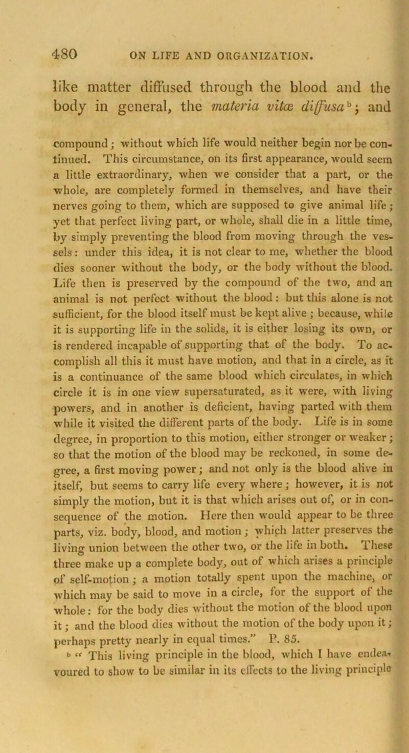 like matter diffused through the blood and the body in general, the materia vitae di(fusah, and compound; without which life would neither begin nor be con- tinued. This circumstance, on its first appearance, would seem a little extraordinary, when we consider that a part, or the whole, are completely formed in themselves, and have their nerves going to them, which are supposed to give animal life; yet that perfect living part, or whole, shall die in a little time, by simply preventing the blood from moving through the ves- sels : under this idea, it is not clear to me, whether the blood dies sooner without the body, or the body without the blood. Life then is preserved by the compound of the two, and an animal is not perfect without the blood: but this alone is not sufficient, for the blood itself must be kept alive ; because, while it is supporting life in the solids, it is either losing its own, or is rendered incapable of supporting that of the body. To ac- complish all this it must have motion, and that in a circle, as it is a continuance of the same blood which circulates, in which circle it is in one view supersaturated, as it were, with living powers, and in another is deficient, having parted with them while it visited the different parts of the body. Life is in some degree, in proportion to this motion, either stronger or weaker ; so that the motion of the blood may be reckoned, in some de- gree, a first moving power; and not only is the blood alive in itself, but seems to carry life every where ; however, it is not simply the motion, but it is that which arises out of, or in con- sequence of the motion. Here then would appear to be three parts, viz. body, blood, and motion; which latter preserves the living union between the other two, or the life in both. T liese three make up a complete body, out of which arises a principle of self-motion ; a motion totally spent upon the machine, or which may be said to move in a circle, for the support of the whole: for the body dies without the motion of the blood upon it; and the blood dies without the motion of the body upon it; perhaps pretty nearly in equal times.’ P. 85. i> « This living principle in the blood, which I have endeat voured to show to be similar in its effects to the living principle