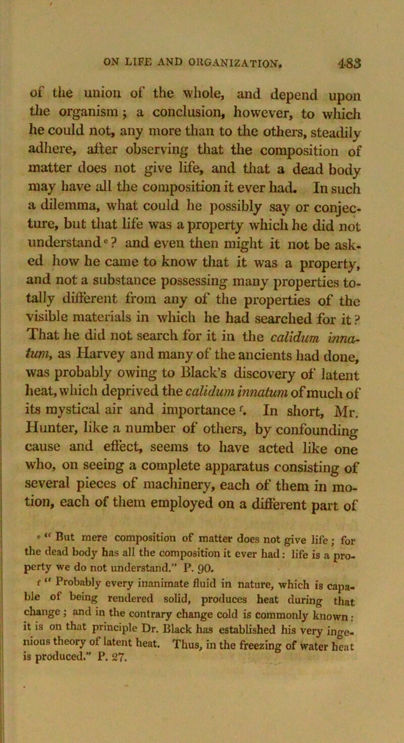 of the union of the whole, and depend upon the organism; a conclusion, however, to which he could not, any more than to the others, steadily adhere, after observing that the composition of matter does not give life, and that a dead body may have all the composition it ever had. In such a dilemma, what could he possibly say or conjec- ture, but that life was a property which he did not understande ? and even then might it not be ask- ed how he came to know that it was a property, and not a substance possessing many properties to- tally different from any of the properties of the visible materials in which he had searched for it ? That he did not search for it in the calidum inna- tum, as Harvey and many of the ancients had done, was probably owing to Black’s discovery of latent heat, which deprived the calidum innatum of much of its mystical air and importancef. In short, Mr. Hunter, like a number of others, by confounding cause and effect, seems to have acted like one who, on seeing a complete apparatus consisting of several pieces of machinery, each of them in mo- tion, each of them employed on a different part of e But mere composition of matter does not give life; for the dead body has all the composition it ever had: life is a pro- perty we do not understand.” P. 90. f “ Probably every inanimate fluid in nature, which is capa- ble of being rendered solid, produces heat during that change; and in the contrary change cold is commonly known : it is on that principle Dr. Black has established his very inge- nious theory of latent heat. Thus, in the freezing of water heat is produced. P. 27.