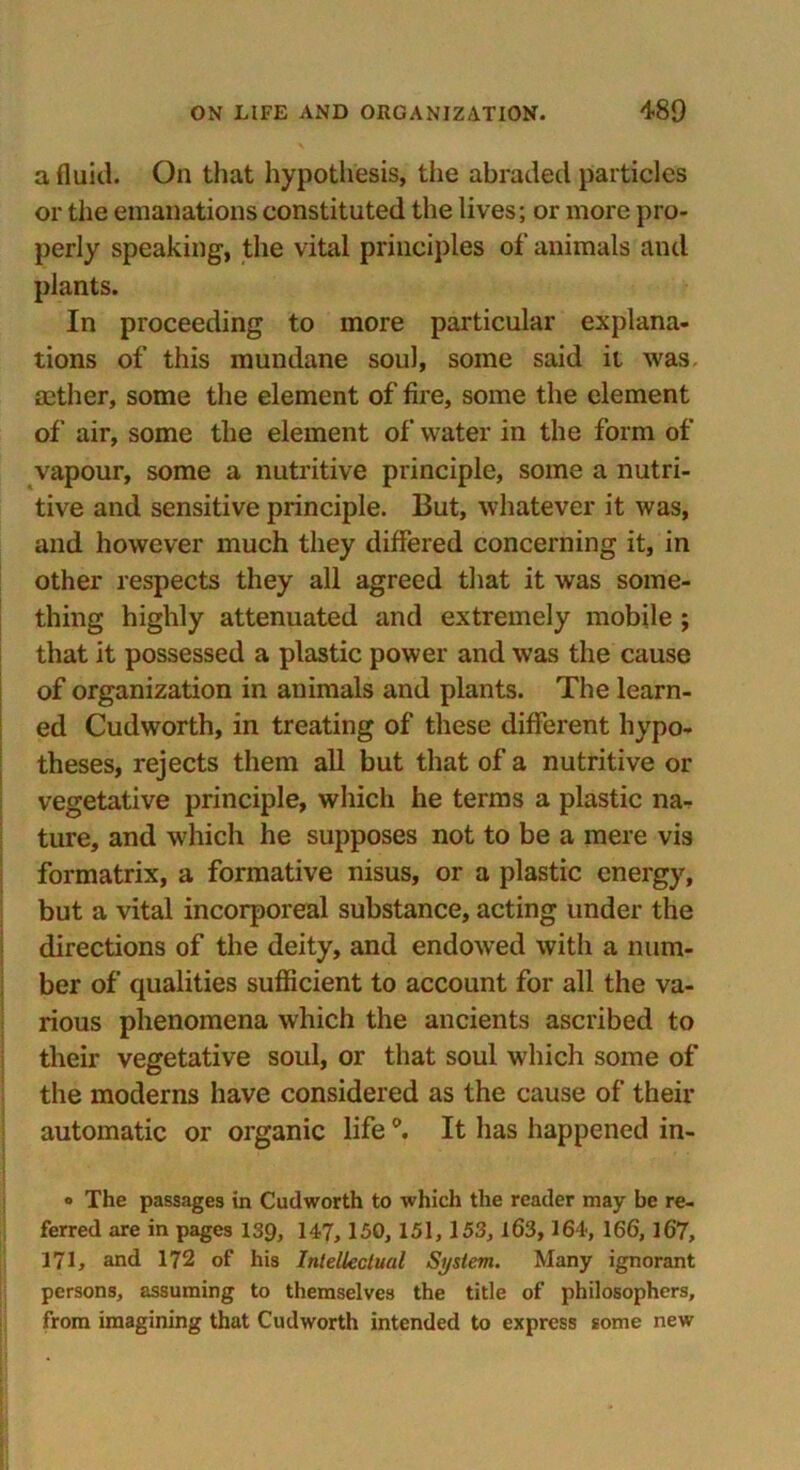 a fluid. On that hypothesis, the abraded particles or the emanations constituted the lives; or more pro- perly speaking-, the vital principles of animals and plants. In proceeding to more particular explana- tions of this mundane soul, some said it was, mther, some the element of fire, some the element of air, some the element of water in the form of vapour, some a nutritive principle, some a nutri- tive and sensitive principle. But, whatever it was, and however much they differed concerning it, in other respects they all agreed that it was some- thing highly attenuated and extremely mobile ; that it possessed a plastic power and was the cause of organization in animals and plants. The learn- ed Cudworth, in treating of these different hypo- theses, rejects them all but that of a nutritive or vegetative principle, which he terms a plastic na- ture, and which he supposes not to be a mere vis formatrix, a formative nisus, or a plastic energy, but a vital incorporeal substance, acting under the directions of the deity, and endowed with a num- ber of qualities sufficient to account for all the va- rious phenomena which the ancients ascribed to their vegetative soul, or that soul which some of the moderns have considered as the cause of their automatic or organic life It has happened in- o The passages in Cudworth to which the reader may be re- ferred are in pages 139, 147, 150, 151, 153, l63,164, 166, 167, 171, and 172 of his Intellectual System. Many ignorant persons, assuming to themselves the title of philosophers, from imagining that Cudworth intended to express some new