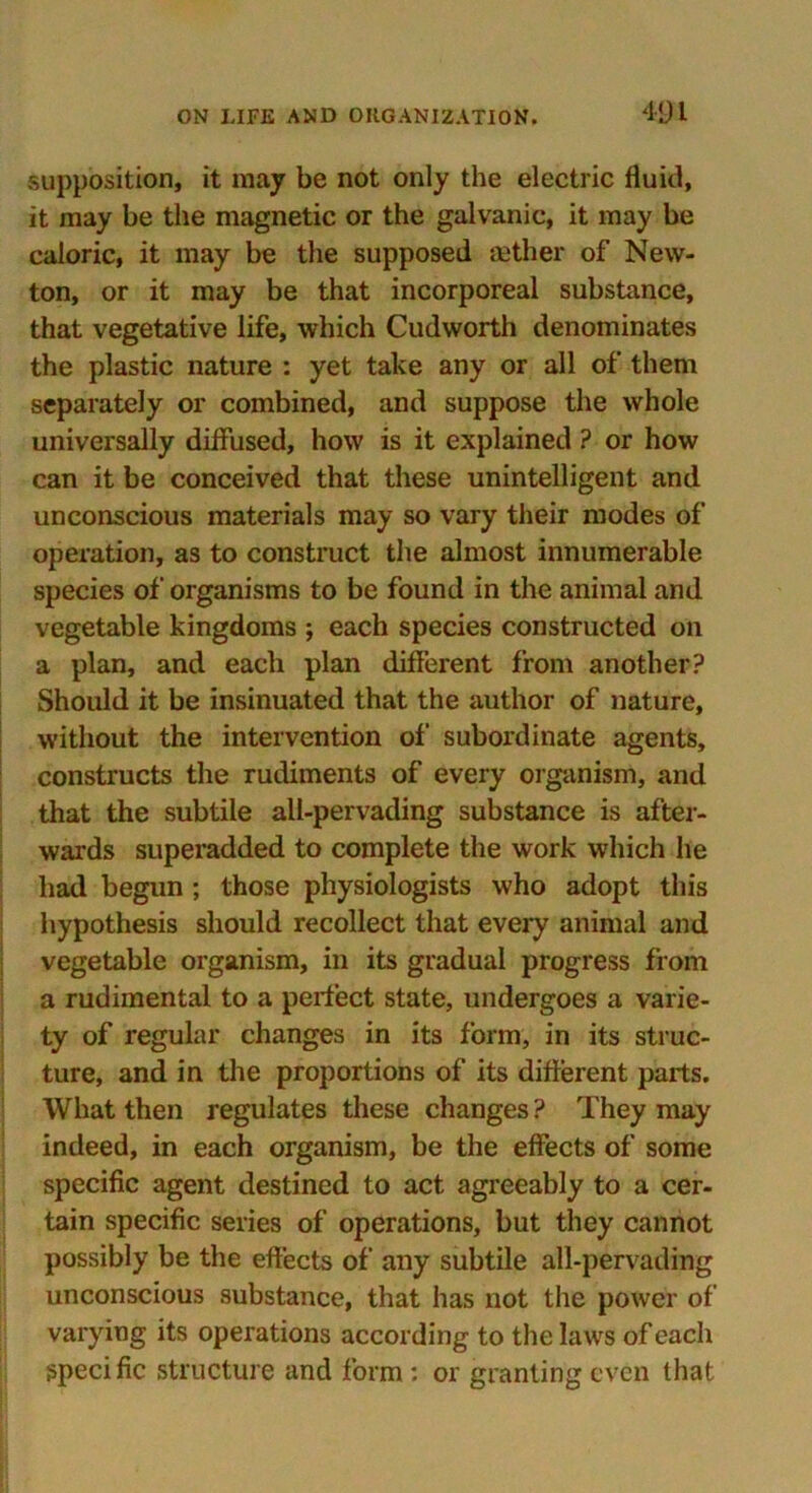 supposition, it may be not only the electric fluid, it may be the magnetic or the galvanic, it may be caloric, it may be the supposed aether of New- ton, or it may be that incorporeal substance, that vegetative life, which Cudworth denominates the plastic nature : yet take any or all of them separately or combined, and suppose the whole universally diffused, how is it explained ? or how can it be conceived that these unintelligent and unconscious materials may so vary their modes of operation, as to construct the almost innumerable species of organisms to be found in the animal and vegetable kingdoms ; each species constructed on a plan, and each plan different from another? Should it be insinuated that the author of nature, without the intervention of subordinate agents, constructs the rudiments of every organism, and that the subtile all-pervading substance is after- wards superadded to complete the work which he had begun ; those physiologists who adopt this hypothesis should recollect that every animal and vegetable organism, in its gradual progress from a rudimental to a perfect state, undergoes a varie- ty of regular changes in its form, in its struc- ture, and in the proportions of its different parts. What then regulates these changes ? They may indeed, in each organism, be the effects of some specific agent destined to act agreeably to a cer- tain specific series of operations, but they cannot possibly be the effects of any subtile all-pervading unconscious substance, that has not the power of varying its operations according to the laws of each specific structure and form : or granting even that