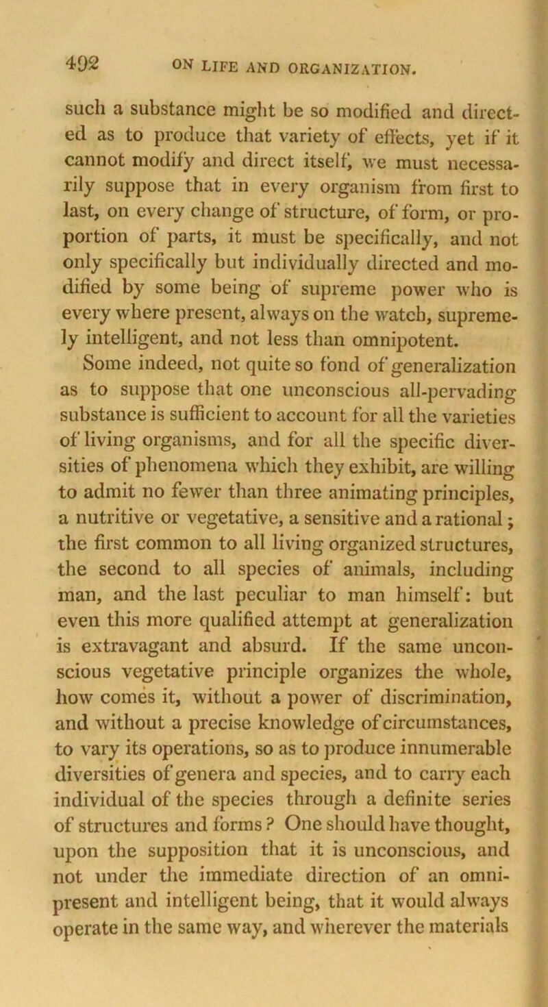 such a substance might be so modified and direct- ed as to produce that variety of effects, yet if it cannot modify and direct itselfj we must necessa- rily suppose that in every organism from first to last, on every change of structure, of form, or pro- portion of parts, it must be specifically, and not only specifically but individually directed and mo- dified by some being of supreme power who is every where present, always on the watch, supreme- ly intelligent, and not less than omnipotent. Some indeed, not quite so fond of generalization as to suppose that one unconscious all-pervading substance is sufficient to account for all the varieties of living organisms, and for all the specific diver- sities of phenomena which they exhibit, are willing to admit no fewer than three animating principles, a nutritive or vegetative, a sensitive and a rational; the first common to all living organized structures, the second to all species of animals, including man, and the last peculiar to man himself: but even this more qualified attempt at generalization is extravagant and absurd. If the same uncon- scious vegetative principle organizes the whole, how comes it, without a power of discrimination, and without a precise knowledge of circumstances, to vary its operations, so as to produce innumerable diversities of genera and species, and to carry each individual of the species through a definite series of structures and forms ? One should have thought, upon the supposition that it is unconscious, and not under the immediate direction of an omni- present and intelligent being, that it would always operate in the same way, and wherever the materials