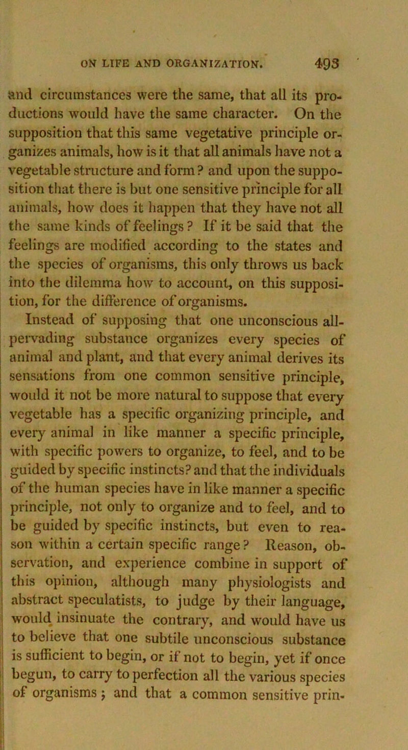 and circumstances were the same, that all its pro- ductions would have the same character. On the supposition that this same vegetative principle or- ganizes animals, how is it that all animals have not a vegetable structure and form ? and upon the suppo- sition that there is but one sensitive principle for all animals, how does it happen that they have not all the same kinds of feelings ? If it be said that the feelings are modified according to the states and the species of organisms, this only throws us back into the dilemma how to account, on this supposi- tion, for the difference of organisms. Instead of supposing that one unconscious all- pervading substance organizes every species of animal and plant, and that every animal derives its sensations from one common sensitive principle, would it not be more natural to suppose that every | vegetable has a specific organizing principle, and every animal in like manner a specific principle, • with specific powers to organize, to feel, and to be i guided by specific instincts? and that the individuals I of the human species have in like manner a specific principle, not only to organize and to feel, and to be guided by specific instincts, but even to rea- son within a certain specific range ? Reason, ob- I servation, and experience combine in support of this opinion, although many physiologists and abstract speculatists, to judge by their language, would insinuate the contrary, and would have us to believe that one subtile unconscious substance is sufficient to begin, or if not to begin, yet if once begun, to carry to perfection all the various species of organisms ; and that a common sensitive prin-