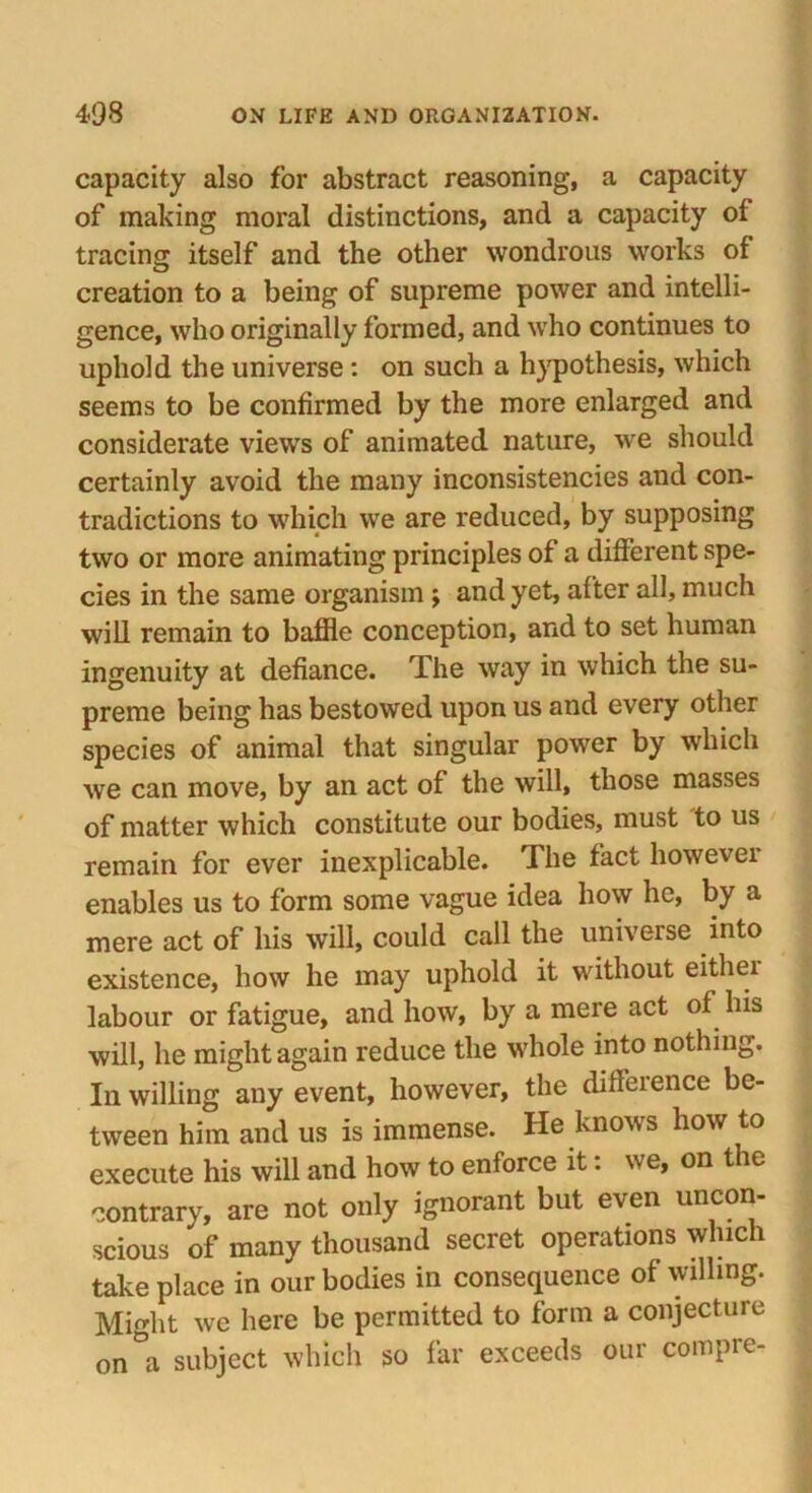 capacity also for abstract reasoning, a capacity of making moral distinctions, and a capacity of tracing itself and the other wondrous works of creation to a being of supreme power and intelli- gence, who originally formed, and who continues to uphold the universe: on such a hypothesis, which seems to be confirmed by the more enlarged and considerate views of animated nature, we should certainly avoid the many inconsistencies and con- tradictions to which we are reduced, by supposing two or more animating principles of a different spe- cies in the same organism j and yet, after all, much will remain to baffle conception, and to set human ingenuity at defiance. The way in which the su- preme being has bestowed upon us and every other species of animal that singular power by which we can move, by an act of the will, those masses of matter which constitute our bodies, must to us remain for ever inexplicable. The fact however enables us to form some vague idea how he, by a mere act of his will, could call the universe into existence, how he may uphold it without eithei labour or fatigue, and how, by a mere act of his will, he might again reduce the whole into nothing. In willing any event, however, the diffeience be- tween him and us is immense. He knows how to execute his will and how to enforce it: we, on the contrary, are not only ignorant but even uncon- scious of many thousand secret operations which take place in our bodies in consequence of willing. Might we here be permitted to form a conjecture 0n°a subject which so far exceeds our compre-