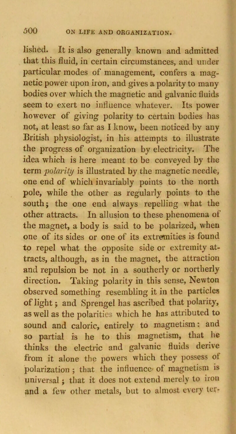 lished. It is also generally known and admitted that this fluid, in certain circumstances, and under particular inodes of management, confers a mag- netic power upon iron, and gives a polarity to many bodies over which the magnetic and galvanic fluids seem to exert no influence whatever. Its power however of giving polarity to certain bodies has not, at least so far as I know, been noticed by any British physiologist, in his attempts to illustrate the progress of organization by electricity. The idea which is here meant to be conveyed by the term polarity is illustrated by the magnetic needle, one end of which invariably points to the north pole, while the other as regularly points to the south; the one end always repelling what the other attracts. In allusion to these phenomena of the magnet, a body is said to be polarized, when one of its sides or one of its extremities is found to repel what the opposite side or extremity at- tracts, although, as in the magnet, the attraction and repulsion be not in a southerly or northerly direction. Taking polarity in this sense, Newton observed something resembling it in the particles of light; and Sprengel has ascribed that polarity, as well as the polarities which he has attributed to sound and caloric, entirely to magnetism: and so partial is he to this magnetism, that he thinks the electric and galvanic fluids derive from it alone the powers which they possess of polarization ; that the influence- of magnetism is universal; that it does not extend merely to iron and a few other metals, but to almost every ter-