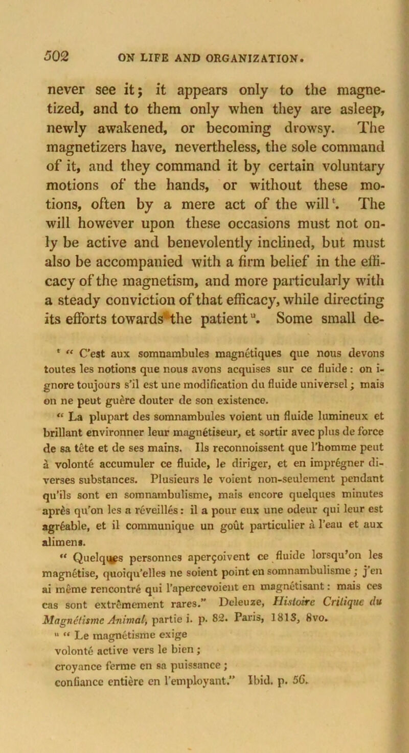 never see it; it appears only to the magne- tized, and to them only when they are asleep, newly awakened, or becoming drowsy. The magnetizers have, nevertheless, the sole command of it, and they command it by certain voluntary motions of the hands, or without these mo- tions, often by a mere act of the will1. The will however upon these occasions must not on- ly be active and benevolently inclined, but must also be accompanied with a firm belief in the effi- cacy of the magnetism, and more particularly with a steady conviction of that efficacy, while directing its efforts towardsHhe patientu. Some small de- * “ C’est aux somnambules magnetiques que nous devons toutes les notions que nous avons acquises sur ce fluide: on i- gnore toujours s’il est une modification du fluide universel; mais on ne peut guere douter de son existence. “ La plupart des somnambules voient un fluide lumineux et brillant environner leur magnetiseur, et sortir avec plus de force de sa tete et de ses mains. Ils reconnoissent que l’homme peut a volonte accumuler ce fluide, le diriger, et en impr6gner di- verses substances. Plusieurs le voient non-seulement pendant qu’ils sont en somnambulisme, mais encore quelques minutes apr£s qu'on les a reveilles: il a pour eux une odeur qui leur est agr£able, et il communique un gout particulier a l’eau et aux aliment. “ Quelqi^s personnes aper5oivent ce fluide lorsqu’on les magnetise, quoiqu’elles ne soient pomt en somnambulisme ; j en ai meme rencontre qui l’apercevoient en magnetisant: mais ces cas sont extromement rares.” Deleuze, Uistoirc Critique du Magnc/ismc Animal, partie i. p. 82. Paris, 181S, 8vo. 11 “ Le magnetisme exige volonte active vers le bien ; croyance ferme en sa puissance ; confiance entiere cn l’employant.” Ibid. p. 56.