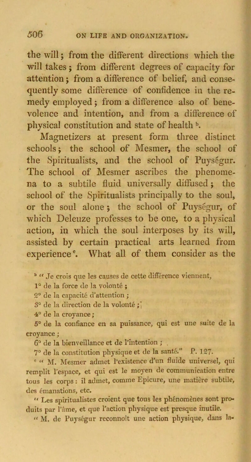 the will; from the different directions which the will takes j from different degrees of capacity for attention; from a difference of belief, and conse- quently some difference of confidence in the re- medy employed; from a difference also of bene- volence and intention, and from a difference of physical constitution and state of health b. Magnetizers at present form three distinct schools; the school of Mesmer, the school of the Spiritualists, and the school of Puysegur. The school of Mesmer ascribes the phenome- na to a subtile fluid universally diffused} the school of the Spiritualists principally to the soul, or the soul alone; the school of Puysegur, of which Deleuze professes to be one, to a physical action, in which the soul interposes by its will, assisted by certain practical arts learned from experience6. What all of them consider as the b “ Je crois que les causes de cette difference viennent, 1° de la force de la volonte ; 2° de la capacite d’attention ; 3° de la direction de la volonte ;, 4° de la croyance; 5° de la confiance en sa puissance, qui est une suite de la croyance; C° de la bienveillance et de l’intention ; . 7° de la constitution physique et de la sante.” P. 127- * “ M. Mesmer admet l’existence d’un fluide universel, qui remplit l’espace, et qui est le moyen de communication entre tous les corps: il admet, comme Epicure, une matiere subtile, des emanations, etc. “ Les spiritualistes croient que tous les ph6nomenes sont pro- duits par fame, et que faction physique est presque inutile. “ M. de Puysegur reconnoit une action physique, dans la-