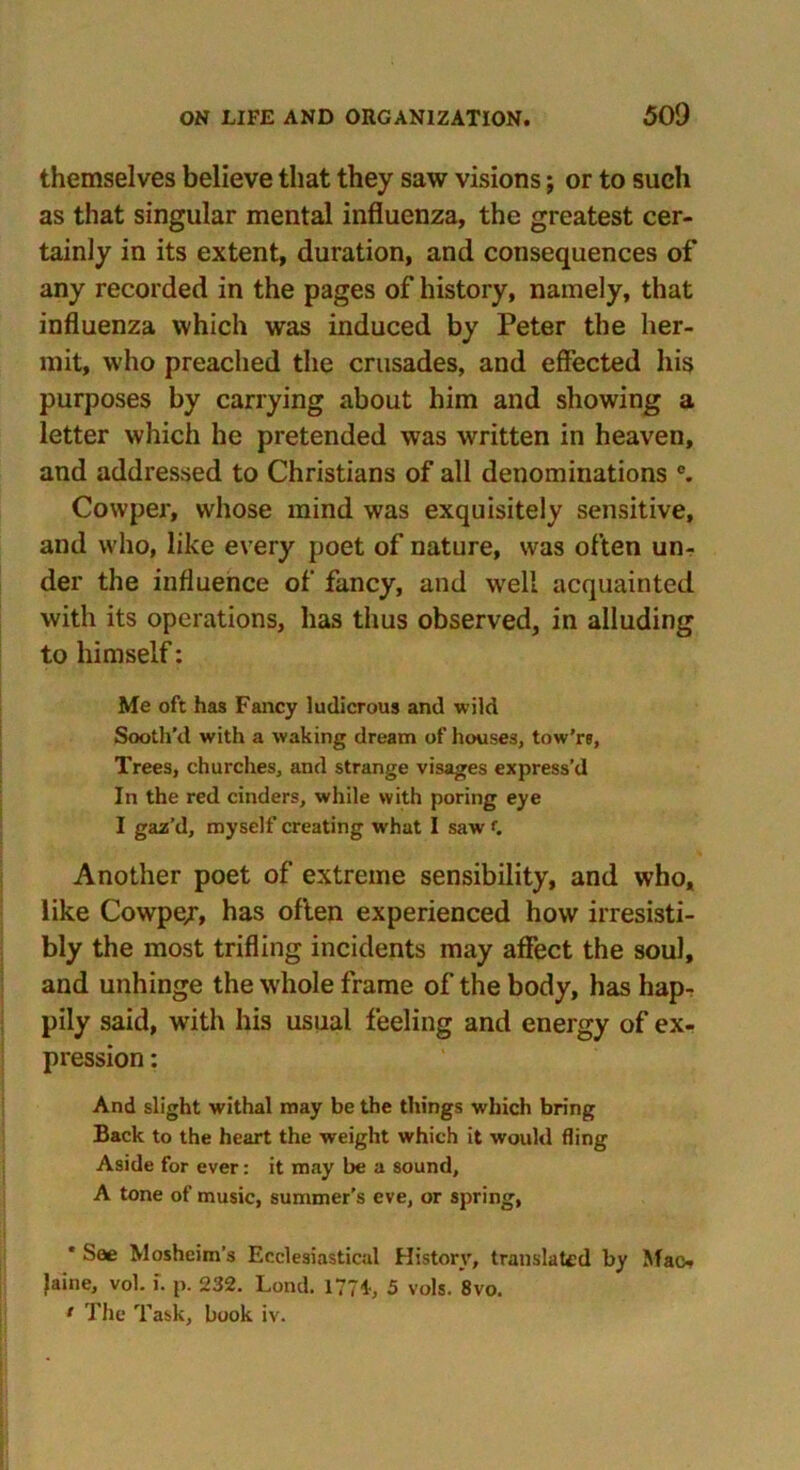 themselves believe that they saw visions; or to such as that singular mental influenza, the greatest cer- tainly in its extent, duration, and consequences of any recorded in the pages of history, namely, that influenza which was induced by Peter the her- mit, who preached the crusades, and effected his purposes by carrying about him and showing a letter which he pretended was written in heaven, and addressed to Christians of all denominations e. Cowper, whose mind was exquisitely sensitive, and who, like every poet of nature, was often un- der the influence of fancy, and well acquainted with its operations, has thus observed, in alluding to himself: Me oft has Fancy ludicrous and wild Sooth'd with a waking dream of houses, tow’re, Trees, churches, and strange visages express’d In the red cinders, while with poring eye I gaz’d, myself creating what I saw f. Another poet of extreme sensibility, and who, like Cowpe/, has often experienced how irresisti- bly the most trifling incidents may affect the soul, and unhinge the whole frame of the body, has hap- pily said, with his usual feeling and energy of ex- pression : And slight withal may be the things which bring Back to the heart the weight which it would fling Aside for ever: it may be a sound, A tone of music, summer's eve, or spring, * See Mosheim’s Ecclesiastical History, translated by Mao Jaine, vol. i. p. 232. Lond. 1774, 5 vols. 8vo. 1 The Task, book iv.