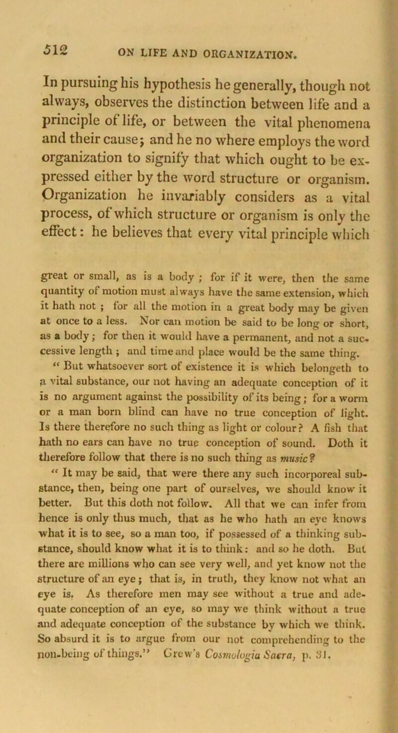 In pursuing his hypothesis he generally, though not always, observes the distinction between life and a principle of life, or between the vital phenomena and their cause j and he no where employs the word organization to signify that which ought to be ex- pressed either by the word structure or organism. Organization he invariably considers as a vital process, of which structure or organism is only the effect: he believes that every vital principle which great or small, as is a body ; for if it were, then the same quantity of motion must always have the same extension, which it hath not ; lor all the motion in a great body may be given at once to a less. Nor can motion be said to be long or short, as a body; for then it would have a permanent, and not a suc- cessive length ; and time and place would be the same thing. “ But whatsoever sort of existence it is which belongeth to U vital substance, our not having an adequate conception of it is no argument against the possibility of its being; for a worm or a man born blind can have no true conception of light. Is there therefore no such thing as light or colour? A fish that hath no ears can have no true conception of sound. Doth it therefore follow that there is no such thing as music? “ It may be said, that were there any such incorporeal sub- stance, then, being one part of ourselves, we should know it better. But this doth not follow. All that we can infer from hence is only thus much, that as he who hath an eye knows what it is to see, so a man too, if possessed of a thinking sub- stance, should know what it is to think: and so he doth. But there are millions who can see very well, and yet know not the structure of an eye; that is, in truth, they know not what an eye is. As therefore men may see without a true and ade- quate conception of an eye, so may we think without a true and adequate conception of the substance by which we think. So absurd it is to argue from our not comprehending to the