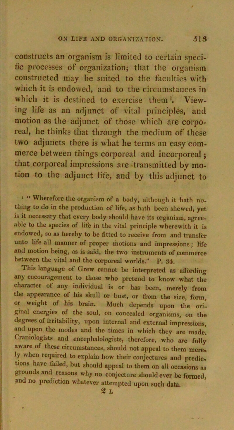 constructs an organism is limited to certain speci- fic processes of organization; that the organism constructed may be suited to the faculties with which it is endowed, and to the circumstances in which it is destined to exercise themView- ing life as an adjunct of vital principles, and motion as the adjunct of those which are corpo- real, he thinks that through the medium of these two adjuncts there is what he terms an easy com- merce between things corporeal and incorporeal; that corporeal impressions are transmitted by mo- tion to the adjunct life, and by this adjunct to 1  Wherefore the organism of a body, although it hath no- thing to do in the production of life, as hath been shewed, yet is it necessary that every body should have its organism, agree- able to the species of life in the vital principle wherewith it i3 endowed, so as hereby to be fitted to receive from and transfer unto life all manner of proper motions and impressions; life and motion being, as is said, the two instruments of commerce between the vital and the corporeal worlds.” P. 34. This language of Grew cannot be interpreted as affording any encouragement to those who pretend to know what the character ot any individual is or has been, merely from the appearance of his skull or bust, or from the size, form, or weight oi his brain. Much depends upon the ori- ginal energies of the soul, on concealed organisms, on the degrees ot irritability, upon internal and external impressions, and upon the modes and the times in which they are made. Craniologists and encephalologists, therefore, who are fully aware of these circumstances, should not appeal to them mere- ly when required to explain how their conjectures and predic- tions have failed, but should appeal to them on all occasions as grounds and reasons why no conjecture should ever be formed, and no prediction whatever attempted upon such data.