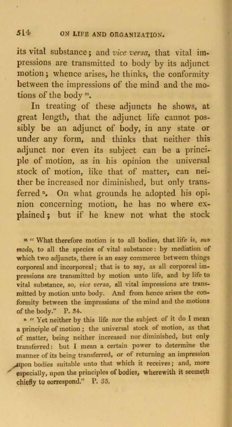 its vital substance; and vice versa, that vital im- pressions are transmitted to body by its adjunct motion j whence arises, he thinks, the conformity between the impressions of the mind and the mo- tions of the body m. In treating of these adjuncts he shows, at great length, that the adjunct life cannot pos- sibly be an adjunct of body, in any state or under any form, and thinks that neither this adjunct nor even its subject can be a princi- ple of motion, as in his opinion the universal stock of motion, like that of matter, can nei- ther be increased nor diminished, but only trans- ferred n. On what grounds he adopted his opi- nion concerning motion, he has no where ex- plained ; but if he knew not what the stock ® “ What therefore motion is to all bodies, that life is, stio modo, to all the species of vital substance r by mediation of which two adjuncts, there is an easy commerce between things corporeal and incorporeal; that is to say, as all corporeal im- pressions are transmitted by motion unto life, and by life to vital substance, so, vice versa, all vital impressions are trans- mitted by motion unto body. And from hence arises the con- formity between the impressions of the mind and the motions of the body.” P. 34. ** “ Yet neither by this life nor the subject of it do I mean a principle of motion; the universal stock of motion, as that of matter, being neither increased nor diminished, but only transferred: but I mean a certain power to determine the manner of its being transferred, or of returning an impression itpon bodies suitable unto that which it receives; and, more especially, upon the principles of bodies, wherewith it seemeth chiefly to correspond.” P. 35.