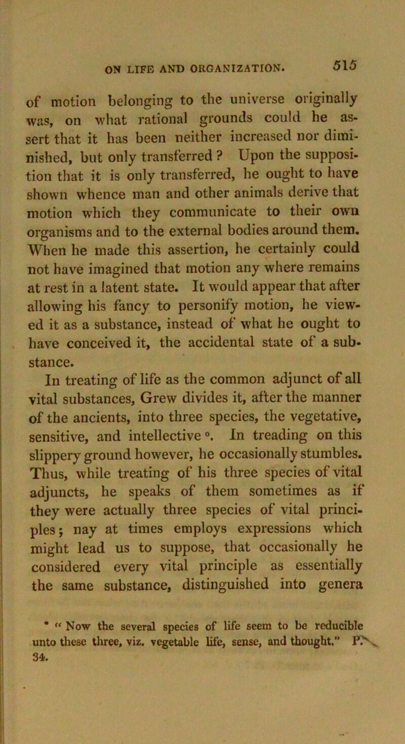 of motion belonging to the universe originally was, on what rational grounds could he as- sert that it has been neither increased nor dimi- nished, but only transferred ? Upon the supposi- tion that it is only transferred, he ought to have shown whence man and other animals derive that motion which they communicate to their own organisms and to the external bodies around them. When he made this assertion, he certainly could not have imagined that motion any where remains at rest in a latent state. It w'ould appear that after allowing his fancy to personify motion, he view- ed it as a substance, instead of what he ought to have conceived it, the accidental state of a sub- stance. In treating of life as the common adjunct of all vital substances. Grew divides it, after the manner of the ancients, into three species, the vegetative, sensitive, and intellective °. In treading on this slippery ground however, he occasionally stumbles. Thus, while treating of his three species of vital adjuncts, he speaks of them sometimes as if they were actually three species of vital princi- ples ; nay at times employs expressions which might lead us to suppose, that occasionally he considered every vital principle as essentially the same substance, distinguished into genera • “ Now the several species of life seem to be reducible unto these three, viz. vegetable life, sense, and thought.” f\ 34.