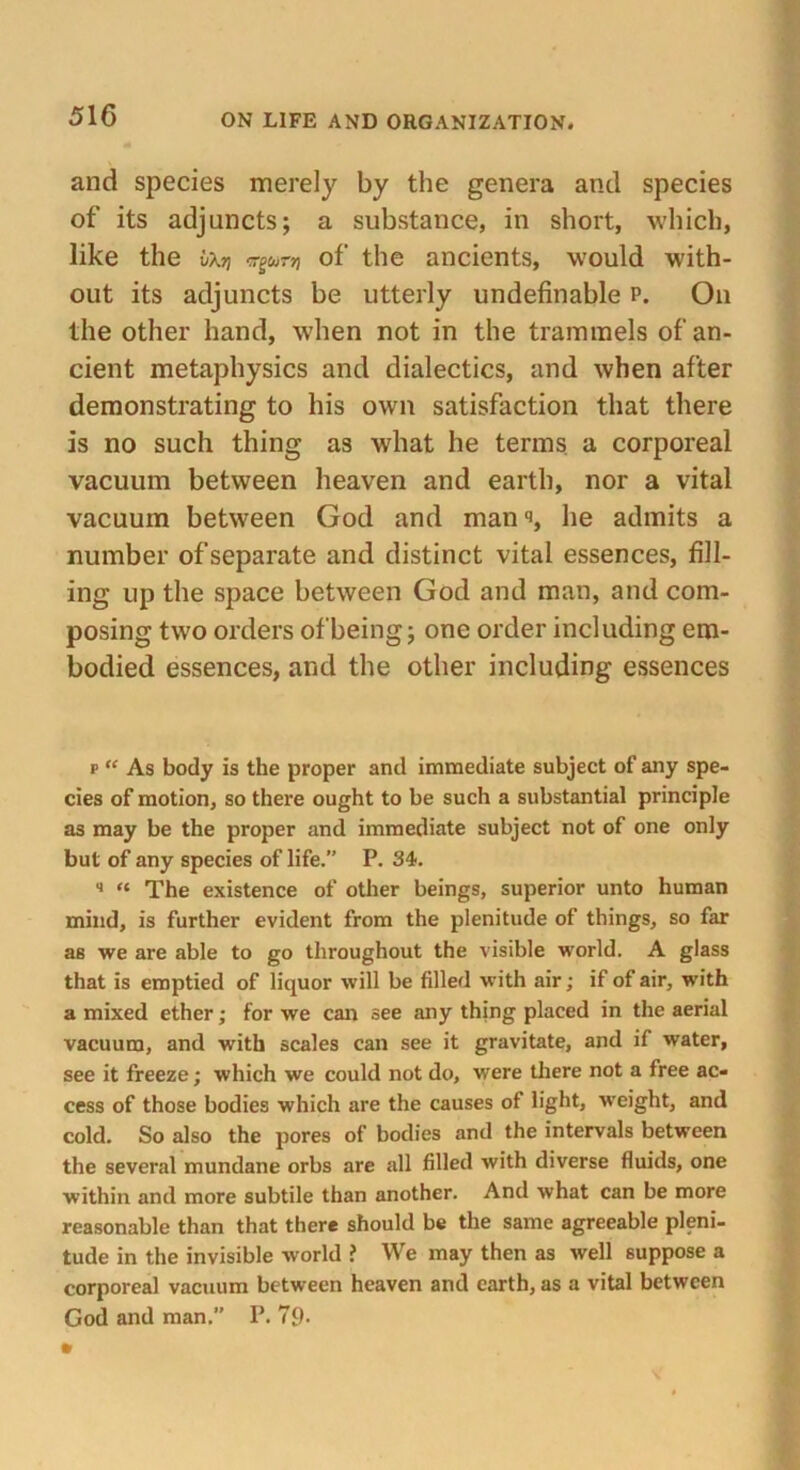 and species merely by the genera and species of its adjuncts; a substance, in short, which, like the uAjj Tgwnj of the ancients, would with- out its adjuncts be utterly undefinable p. On the other hand, when not in the trammels of an- cient metaphysics and dialectics, and when after demonstrating to his own satisfaction that there is no such thing as what he terms, a corporeal vacuum between heaven and earth, nor a vital vacuum between God and man •>, he admits a number of separate and distinct vital essences, fill- ing up the space between God and man, and com- posing two orders of being; one order including em- bodied essences, and the other including essences p “ As body is the proper and immediate subject of any spe- cies of motion, so there ought to be such a substantial principle as may be the proper and immediate subject not of one only but of any species of life.” P. 34. 4 « The existence of other beings, superior unto human mind, is further evident from the plenitude of things, so far as we are able to go throughout the visible world. A glass that is emptied of liquor will be filled with air; if of air, with a mixed ether; for we can see any thing placed in the aerial vacuum, and with scales can see it gravitate, and if water, see it freeze; which we could not do, were there not a free ac- cess of those bodies which are the causes of light, weight, and cold. So also the pores of bodies and the intervals between the several mundane orbs are all filled with diverse fluids, one within and more subtile than another. And what can be more reasonable than that there should be the same agreeable pleni- tude in the invisible world ? We may then as well suppose a corporeal vacuum between heaven and earth, as a vital between God and man. P. 7p.