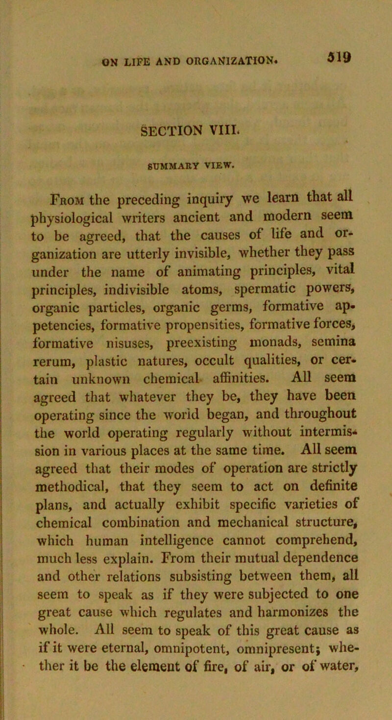 SECTION VIII. SUMMARY VIEW. From the preceding inquiry we learn that all physiological writers ancient and modern seem to be agreed, that the causes of life and or- ganization are utterly invisible, whether they pass under the name of animating principles, vital principles, indivisible atoms, spermatic powers, organic particles, organic germs, formative ap- petencies, formative propensities, formative forces, formative nisuses, preexisting monads, semina rerum, plastic natures, occult qualities, or cer- tain unknown chemical affinities. All seem agreed that whatever they be, they have been operating since the world began, and throughout the world operating regularly without intermis- sion in various places at the same time. All seem agreed that their modes of operation are strictly methodical, that they seem to act on definite plans, and actually exhibit specific varieties of chemical combination and mechanical structure, which human intelligence cannot comprehend, much less explain. From their mutual dependence and other relations subsisting between them, all seem to speak as if they were subjected to one great cause which regulates and harmonizes the whole. All seem to speak of this great cause as if it were eternal, omnipotent, omnipresent* whe- ther it be the element of fire, of air, or of water,