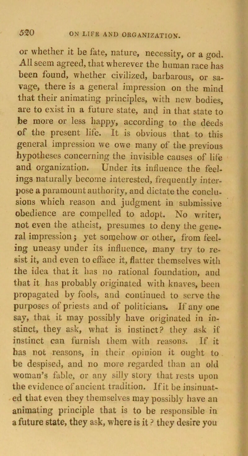 or whether it be fate, nature, necessity, or a god. All seem agreed, that wherever the human race has been found, whether civilized, barbarous, or sa- vage, there is a general impression on the mind that their animating principles, with new bodies, are to exist in a future state, and in that state to be more or less happy, according to the deeds of the present life. It is obvious that to this general impression we owe many of the previous hypotheses concerning the invisible causes of life and organization. Under its influence the feel- ings naturally become interested, frequently inter- pose a paramount authority, and dictate the conclu- sions which reason and judgment in submissive obedience are compelled to adopt. No writer, not even the atheist, presumes to deny the gene- ral impression; yet somehow or other, from feel- ing uneasy under its influence, many try to re- sist it, and even to efface it, flatter themselves with the idea that it has no rational foundation, and that it has probably originated with knaves, been propagated by fools, and continued to serve the purposes of priests and of politicians. If any one say, that it may possibly have originated in in- stinct, they ask, what is instinct? they ask if instinct can furnish them with reasons. If it has not reasons, in their opinion it ought to be despised, and no more regarded than an old woman’s fable, or any silly story that rests upon the evidence of ancient tradition. If it be insinuat- ed that even they themselves may possibly have an animating principle that is to be responsible in a future state, they ask, where is it ? they desire you