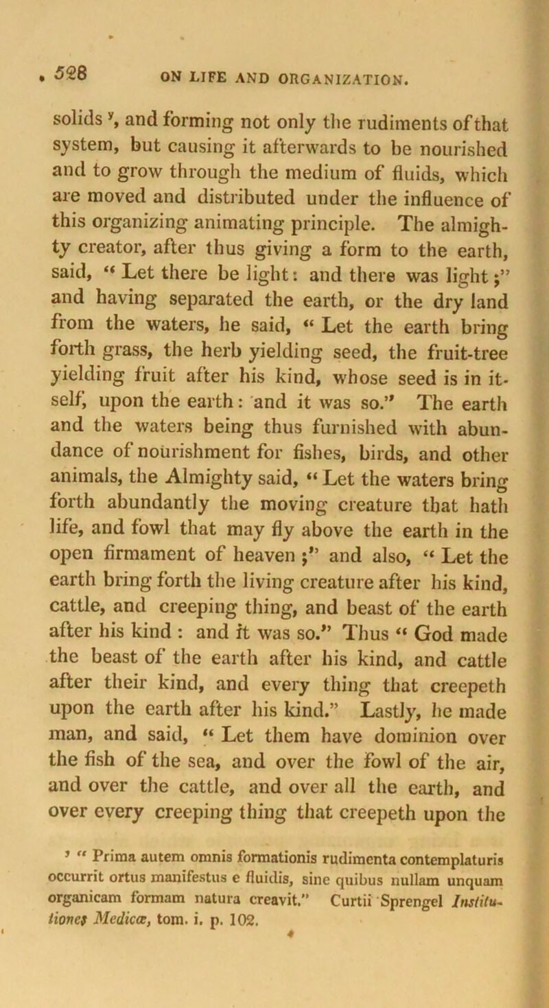 solids y, and forming not only the rudiments of that system, but causing it afterwards to be nourished and to grow through the medium of fluids, which are moved and distributed under the influence of this organizing animating principle. The almigh- ty creator, after thus giving a form to the earth, said, “ Let there be light: and there was light and having separated the earth, or the dry land from the waters, he said, « Let the earth bring forth grass, the herb yielding seed, the fruit-tree yielding fruit after his kind, wrhose seed is in it- self, upon the earth: and it was so.” The earth and the waters being thus furnished with abun- dance of nourishment for fishes, birds, and other animals, the Almighty said, “ Let the waters bring forth abundantly the moving creature that hath life, and fowl that may fly above the earth in the open firmament of heaven and also, “ Let the earth bring forth the living creature after his kind, cattle, and creeping thing, and beast of the earth after his kind : and it was so.” Thus “ God made the beast of the earth after his kind, and cattle after their kind, and every thing that creepeth upon the earth after his kind.” Lastly, he made man, and said, “ Let them have dominion over the fish of the sea, and over the fowl of the air, and over the cattle, and over all the earth, and over every creeping thing that creepeth upon the 3 “ Prima autem omnis formationis rudiracnta contemplaturis occurrit ortus xnanifestus e fiuiclis, sine quibus nullam unquam organicam formam natura creavit.” Curtii Sprengel Ins/ilu- lioncs Mcdicce, tom. i. p. 102.