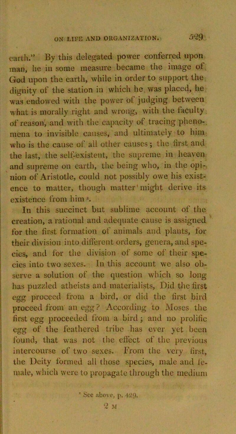 earth.” By this delegated power conferred upon man, he in some measure became the image ot God upon the earth, while in order to support the dignity of the station in which he was placed, he was endowed with the power of judging between what is morally right and wrong, with the faculty of reason, and with the capacity of tracing pheno- mena to invisible causes, and ultimately to him who is the cause of all other causes; the first and the last, the self-existent, the supreme in heaven and supreme on earth, the being who, in the opi- nion of Aristotle, could not possibly owe his exist- ence to matter, though matter1 might derive its existence from himK. In this succinct but sublime account of the creation, a rational and adequate cause is assigned for the first formation of animals and plants, for their division into different orders, genera, and spe- cies, and for the division of some of their spe- cies into two sexes. In this account we also ob- serve a solution of the question which so long has puzzled atheists and materialists, Did the first egg proceed from a bird, or did the first bird proceed from an egg ? According to Moses the first egg proceeded from a bird ; and no prolific egg of the feathered tribe has ever yet been found, that was not the effect of the previous intercourse of two sexes. From the very first, the Deity formed all those species, male and fe- male, which were to propagate through the medium * See above, p. 409.