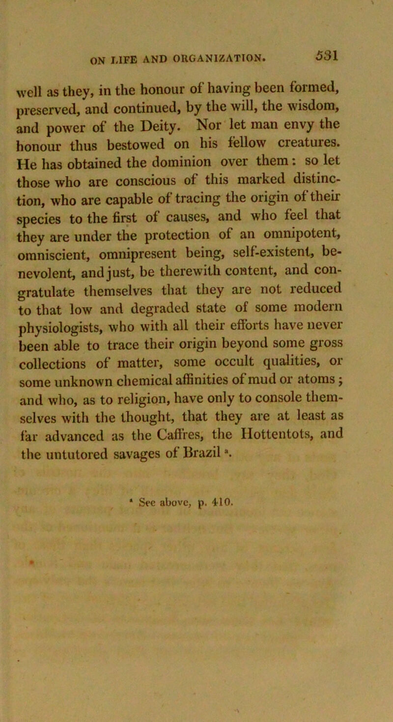 well as they, in the honour of having been formed, preserved, and continued, by the will, the wisdom, and power of the Deity. Nor let man envy the honour thus bestowed on his fellow creatures. He has obtained the dominion over them: so let those who are conscious of this marked distinc- tion, who are capable of tracing the origin of their species to the first of causes, and who feel that they are under the protection of an omnipotent, omniscient, omnipresent being, self-existent, be- nevolent, and just, be therewith content, and con- gratulate themselves that they are not reduced to that low and degraded state of some modem physiologists, who with all their efforts have never been able to trace their origin beyond some gross collections of matter, some occult qualities, or some unknown chemical affinities of mud or atoms $ and who, as to religion, have only to console them- selves with the thought, that they are at least as far advanced as the Caffres, the Hottentots, and the untutored savages of Brazila. * See above, p. 410.