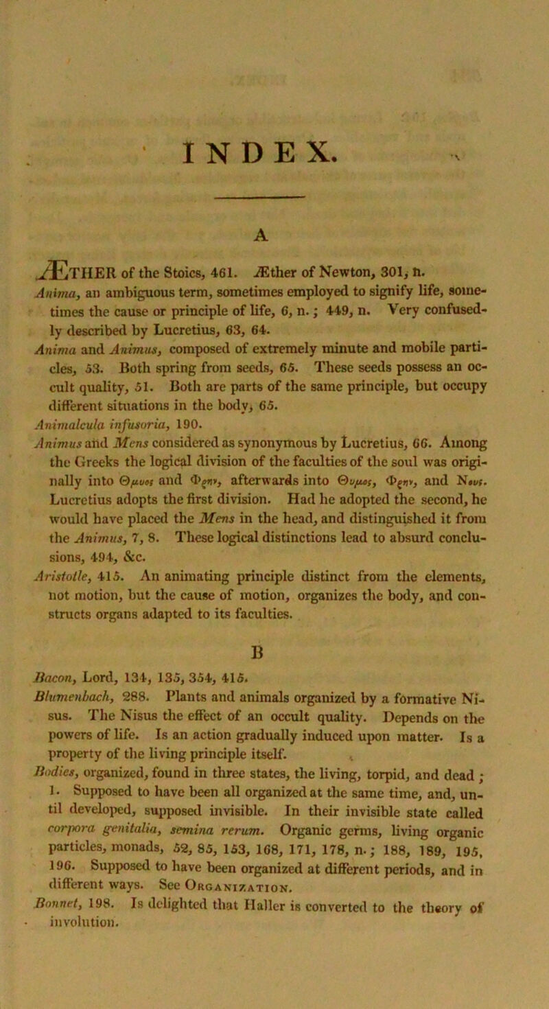 INDEX. A ../EtHER of the Stoics, 461. iEther of Newton, 301, ti. Anitna, an ambiguous term, sometimes employed to signify life, some- times the cause or principle of life, 6, n.; 449, n. Very confused- ly described by Lucretius, 63, 64. Anima and Animus, composed of extremely minute and mobile parti- cles, 53. Roth spring from seeds, 65. These seeds possess an oc- cult quality, 51. Both are parts of the same principle, but occupy different situations in the body, 65. Animalcula infusoria, 190. Animus aiid Mens considered as synonymous by Lucretius, 66. Among the Greeks the logical division of the faculties of the soul was origi- nally into Qftuoi and afterwards into OvfuS, and N««. Lucretius adopts the first division. Had he adopted the second, he would have placed the Mens in the head, and distinguished it from the Animus, 7, 8. These logical distinctions lead to absurd conclu- sions, 494, &c. Aristotle, 415. An animating principle distinct from the elements, not motion, but the cause of motion, organizes the body, and con- structs organs adapted to its faculties. B Bacon, Lord, 134, 135,354, 415. Blumenbach, 288. Plants and animals organized by a formative Ni- sus. The Nisus the effect of an occult quality. Depends on the powers of life. Is an action gradually induced upon matter. Is a property of the living principle itself. Bodies, organized, found in three states, the living, torpid, and dead ; 1. Supposed to have been all organized at the same time, and, un- til developed, supposed invisible. In their invisible state called corpora genitalia, semina rerum. Organic germs, living organic particles, monads, 52, 85, 153, 168, 171, 178, n.; 188, 189, 195, 196. Supposed to have been organized at different periods, and in different ways. See Organization. Bonnet, 198. Is delighted that Haller is converted to the theory of involution.