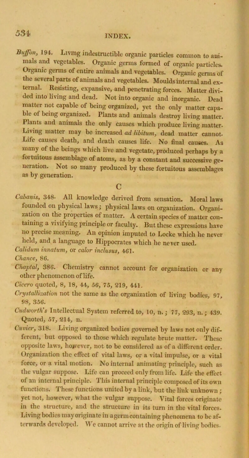 INDEX. Biiffbn, 191. Living indestructible organic particles common to ani- mals and vegetables. Organic germs formed of organic particles. Organic germs of entire animals and vegetables. Organic germs of the several parts of animals and vegetables. Moulds internal and ex- ternal. Resisting, expansive, and penetrating forces. Matter divi- ded into living and dead. Not into organic and inorganic. Dead matter not capable of being organized, yet the only matter capa- ble of being organized. Plants and animals destroy living matter. I lants and animals the only causes which produce living matter. Living matter may be increased ad libitum, dead matter cannot. Life causes death, and death causes life. No final causes. As many of the beings which live and vegetate, produced perhaps by a foi tuitous assemblage of atoms, as by a constant and successive ge- neration. Isot so many produced by these fortuitous assemblages as by generation. c Cabanis, 348- All knowledge derived from sensation. Moral laws founded on physical laws; physical laws on organization. Organi- zation on the properties of matter. A certain species of matter con- taining a \ i\ if ying principle or faculty. But these expressions have no precise meaning. An opinion imputed to Locke which he never held, and a language to Hippocrates which he never used. Calidum innatum, or calor inclusus, 461- Chance, 86. Chaptal, 386. Chemistry cannot account for organization or any other phenomenon of life. Cicero quoted, 8, 18, 14, 56, 75, 219, 441. Crystallization not the same as the organization of living bodies, 97, 98, 356. Cudworth’s Intellectual System referred to, 10, n.; 77, 293, n.; 439. Quoted, 57, 214, n. Cuvier, 318. Living organized bodies governed by laws not only dif- ferent, but opposed to those which regulate brute matter. These opposite laws, hojvever, not to be considered as of a different order. Organization the effect of vital laws, or a vital impulse, or a vital force, or a vital motion. No internal animating principle, such as the vulgar suppose. Life can proceed only from life. Life the effect of an internal principle. This internal principle composed of its own functions. These functions united by a link, but the link unknown ; yet not, however, what the vulgar suppose. Vital forces originate in the structure, and the structure in its turn in the vital forces. Living bodies may originate in agerm containing phenomena to be af- terwards developed. \Y e cannot arrive at the origin of living bodies.