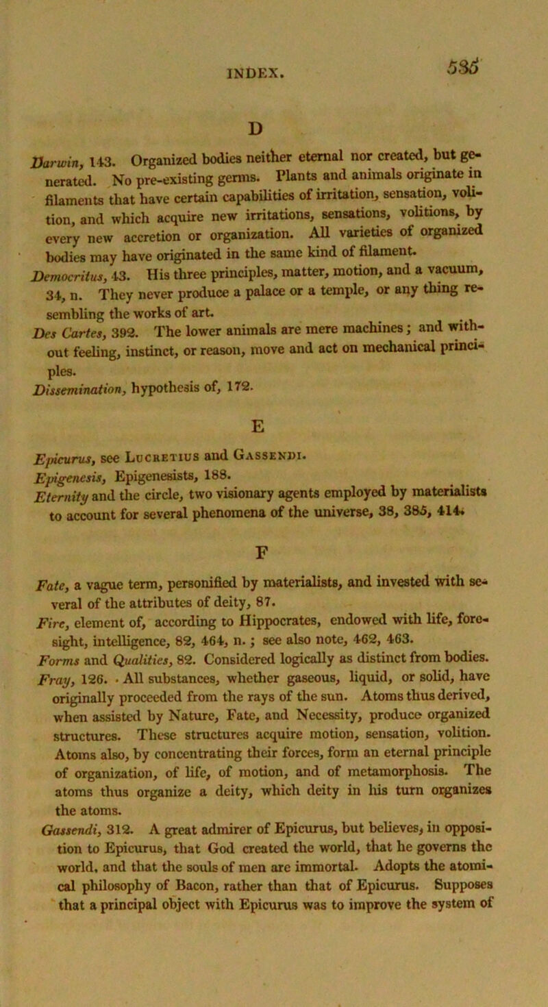 5$6 D Darwin, 143. Organized bodies neither eternal nor created, but ge- nerated. No pre-existing genns. Plants and animals originate in filaments that have certain capabilities of irritation, sensation, voli- tion, and which acquire new irritations, sensations, volitions, by every new accretion or organization. All varieties of organized bodies may have originated in the same kind of filament. Democritus, 43. His three principles, matter, motion, and a vacuum, 34, n. They never produce a palace or a temple, or any thing re- sembling the works of art. Des Cartes, 392. The lower animals are mere machines; and with- out feeling, instinct, or reason, move and act on mechanical princi- ples. Dissemination, hypothesis of, 172. E Ejficurus, see Lucretius and Gassendi. Epigenesis, Epigenesists, 188. Eternity and the circle, two visionary agents employed by materialists to account for several phenomena of the universe, 38, 385, 414. F Fate, a vague term, personified by materialists, and invested with se- veral of the attributes of deity, 87. Fire, element of, according to Hippocrates, endowed with life, fore- sight, intelligence, 82, 464, n.; see also note, 462, 463. Forms and Qualities, 82. Considered logically as distinct from bodies. Fray, 126. • All substances, whether gaseous, liquid, or solid, have originally proceeded from the rays of the sun. Atoms thus derived, when assisted by Nature, Fate, and Necessity, produce organized structures. These structures acquire motion, sensation, volition. Atoms also, by concentrating their forces, form an eternal principle of organization, of life, of motion, and of metamorphosis. The atoms thus organize a deity, which deity in his turn organizes the atoms. Gassendi, 312. A great admirer of Epicurus, but believes, in opposi- tion to Epicurus, that God created the world, that he governs the world, and that the souls of men are immortal. Adopts the atomi- cal philosophy of Bacon, rather than that of Epicurus. Supposes that a principal object with Epicurus was to improve the system of