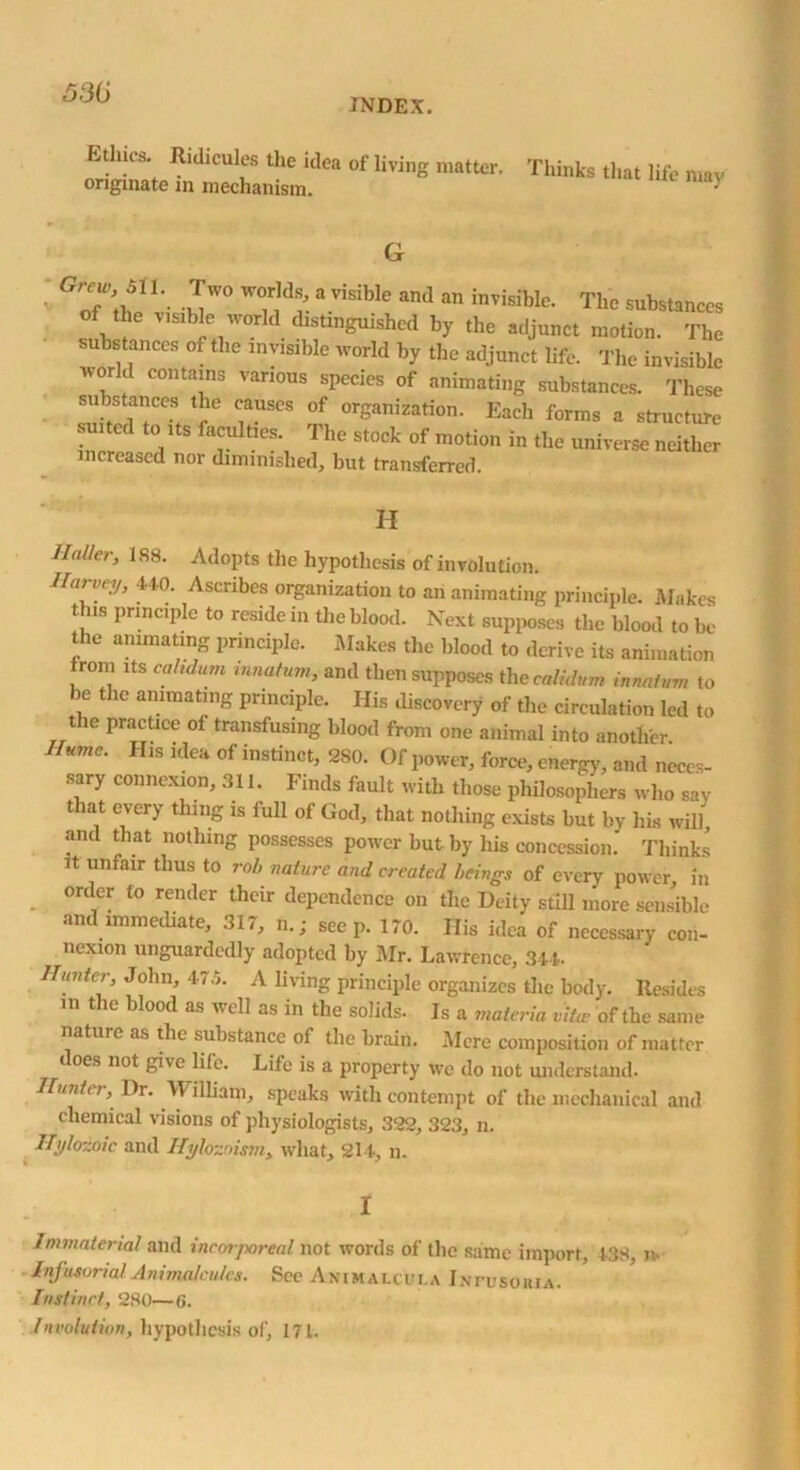 INDEX. Ethics. Ridicules the idea of living matter, originate in mechanism. Thinks that life may of the -n 7] r a V1SlbIe and an invisibIc- The substances of the visible world distinguished by the adjunct motion. The substances of the invisible world by the adjunct life. The invisible world contains various species of animating substances. These suistances the causes of organization. Each forms a structure incr 7 7UltleS\ The St°ck °f motion in *e universe neither increased nor diminished, but transferred. H Haller, 188. Adopts the hypothesis of involution. Harvey, 440. Ascribes organization to an animating principle. Makes this principle to reside in the blood. Next supposes the blood to be the animating principle. Makes the blood to derive its animation from its cahdum tnnafum, and then supposes thecalidum innatvm to )e t ic animating principle. His discovery of the circulation led to the practice of transfusing blood from one animal into another. Hume. His idea of instinct, 2S0. Of power, force, energy, and neces- sary connexion, 311. Finds fault with those philosophers who sav that every thing is full of God, that nothing exists but by liis will, and that nothing possesses power but by his concession. Thinks it unfair thus to rob nature and created beings of every power, in order to render their dependence on the Deity still more sensible and immediate, 317, n.; seep. 170. His idea of necessary con- nexion unguardedly adopted by Mr. Lawrence, 344. Hunter, John, 475. A living principle organizes the body. Resides in the blood as well as in the solids. Is a materia vita; of the same nature as the substance of the brain. .Mere composition of matter does not give life. Life is a property we do not understand. Hunter, Dr. William, speaks with contempt of the mechanical and chemical visions of physiologists, 322, 323, n. ITylozoic and Hylozoism, what, 214, n. I Immaterial and incorporeal not words of the same import, 438, n Infusorial Animalcules. See Animalcula Intusoiua. Instinct, 280—0. Involution, hypothesis of, 171.