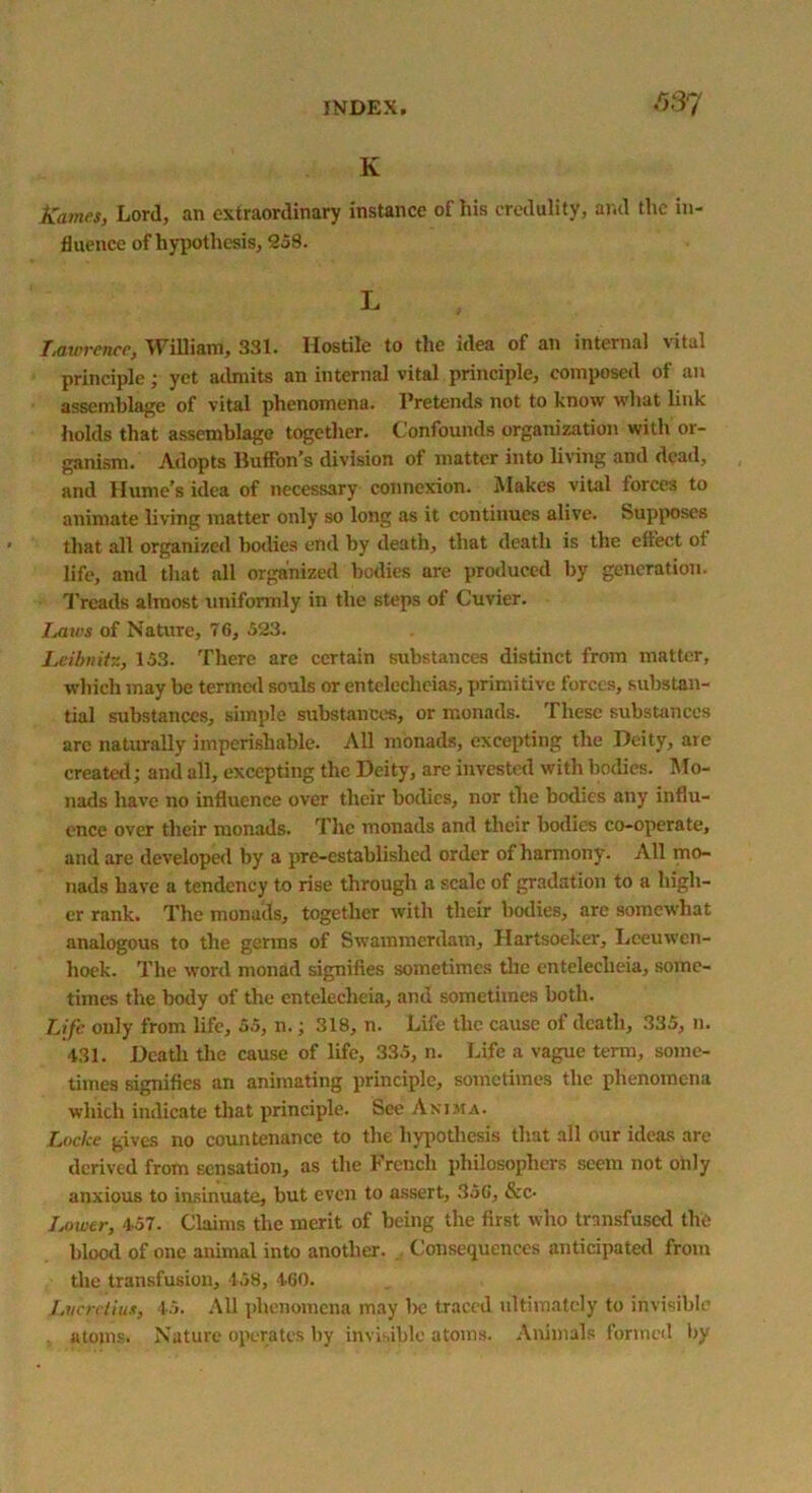 ,037 K Karnes, Lord, an extraordinary instance of his credulity, and the in- fluence of hypothesis, 258. L Lawrence, William, 331. Hostile to the idea of an internal vital principle; yet admits an internal vital principle, composed of an assemblage of vital phenomena. Pretends not to know what link holds that assemblage together. Confounds organization with or- ganism. Adopts lluffon’s division of matter into living and dead, and Hume’s idea of necessary connexion. Makes vital forces to animate living matter only so long as it continues alive. Supposes that all organized bodies end by death, that death is the effect ot life, and that all organized bodies are produced by generation. Treads almost uniformly in the steps of Cuvier. Imws of Nature, 76, 523. Leibnitz, 153. There are certain substances distinct from matter, which may be termed souls or entelecheias, primitive forces, substan- tial substances, simple substances, or monads. These substances are naturally imperishable. All monads, excepting the Deity, are created; and all, excepting the Deity, are invested with bodies. Mo- nads have no influence over their bodies, nor the bodies any influ- ence over their monads. The monads and their bodies co-operate, and are developed by a pre-established order of harmony. All mo- nads have a tendency to rise through a scale of gradation to a high- er rank. The monads, together with their bodies, are somewhat analogous to the germs of Swammerdam, Hartsoeker, Leeuwen- hoek. The word monad signifies sometimes the entelecheia, some- times the body of the entelecheia, and sometimes both. Life only from life, 55, n.; 318, n. Life the cause of death, 335, n. 431. Death the cause of life, 335, n. Life a vague term, some- times signifies an animating principle, sometimes the phenomena which indicate that principle. See Anima. Locke gives no countenance to the hypothesis that all our ideas are derived from sensation, as the French philosophers seem not ohly anxious to insinuate, but even to assert, 356, &c- Lower, 457. Claims the merit of being the first who transfused the blood of one animal into another. Consequences anticipated from the transfusion, 458, 460. Lvcrdiu*, 45. All phenomena may l>e traced ultimately to invisible atoms. Nature operates by invisible atoms. Animals formed by