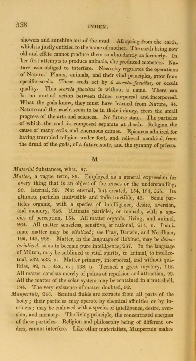 showers and sunshine out of the mud. All spring from the earth, which is justly entitled to the name of mother. The earth being now old and effete cannot produce them so abundantly as formerly. In her first attempts to produce animals, she produced monsters. Na- ture was obliged to interfere. Necessity regulates the operations of Nature. Plants, animals, and their vital principles, grow from specific seeds. These seeds act by a secreta facultas, or occult quality. This secreta facultas is without a name. There can be no mutual action between things corporeal and incorporeal. What the gods know, they must have learned from Nature, 84. Nature and the world seem to be in their infancy, from the small progress of the arts and sciences. No future state. The particles of which the soul is composed separate at death. Religion the cause of many evils and enormous crimes. Epicurus admired for having trampled religion under foot, and relieved mankind from the dread of the gods, of a future state, and the tyranny of priests. M Material Substances, what, 97. Matter, a vague term, 89. Employed as a general expression for every thing that is an object of the senses or tire understanding, 90. Eternal, 39. Not eternal, but created, 154, 184, 525. Its ultimate particles indivisible and indestructible, 43. Some par- ticles organic, with a species of intelligence, desire, aversion, and memory, 248. Ultimate particles, or monads, with a spe- cies of perception, 154. All matter organic, living, and animal, 264. All matter senseless, sensitive, or rational, 214, n. Inani- mate matter may be vitalized; see Fray, Darwin, and Needham, 126, 143, 228. Matter, in the language of llobinet, may be dema- tcrialized, so as to become pure intelligence, 267. In the language of Milton, may be sublimed to vital spirits, to animal, to intellec- tual, 232, 233, n. Matter primary, incorporeal, and without qua- lities, 92, n.; 426, n.; 438, n. Termed a great mystery, 118. All matter consists merely of points of repulsion and attraction, 92. All the matter of the solar system may be contained in a nut-shell, 184. The very existence of matter doubted, 92. Maupertuis, 246. Seminal fluids are extracts from all parts of the body ; their particles may operate by chemical affinities or by in- stincts ; may be endowed with a species of intelligence, desire, aver- sion, and memory. The living principle, the concentrated energies of these particles. Religion and philosophy being of different or- ders, cannot interfere: Like other materialists, Maupertuis makes