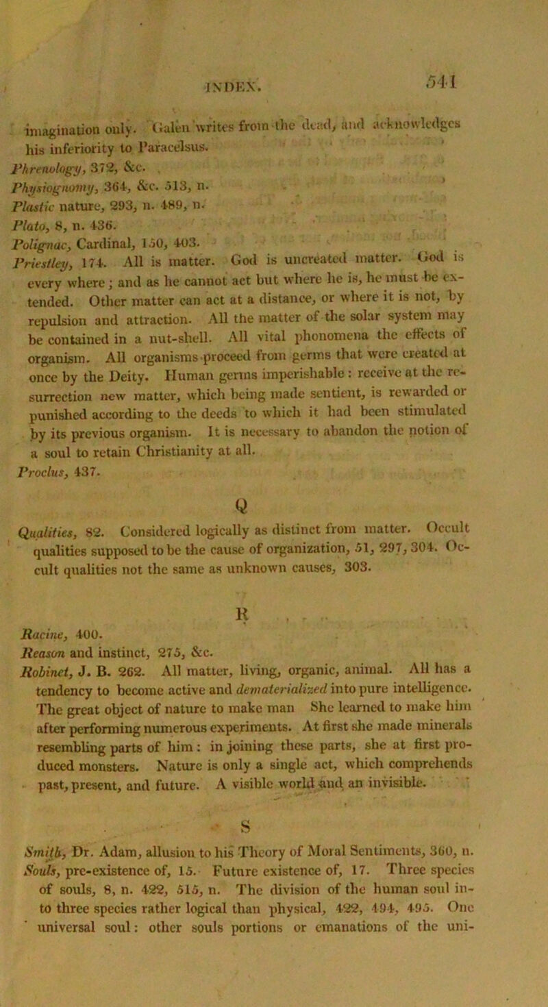 imagination only, Galen writes from the dead, and acknowledges his inferiority to Paracelsus. Phrenology, 372, &c. Physiognomy, 364, &c. 513, n. Plastic nature, 293, n. 489, n. Plato, 8, n. 436. Polignac, Cardinal, 150, 403. Priestley, 174. All is matter. God is uncreated matter. God is every where ', and as he cannot act but where he is, he must be ex- tended. Other matter can act at a distance, or where it is not, by repulsion and attraction. All the matter of the solar system may be contained in a nut-shell. All vital phonomena the effects ol organism. All organisms-proceed from germs that were created at once by the Deity. Human germs imperishable: receive at the re- surrection new matter, which being made sentient, is rewaided oi punished according to the deeds to which it had been stimulated by its previous organism. It is necessary to abandon the notion of a soul to retain Christianity at. all. Proclus, 437. Q Qualities, 82. Considered logically as distinct from matter. Occult qualities supposed to be the cause of organization, 51, 297,304. Oc- cult qualities not the same as unknown causes, 303. K ... Racine, 400. Reason and instinct, 275, &c. Robinct, J. B. 262. All matter, living, organic, animal. All has a tendency to become active and dematerialized into pure intelligence. The great object of nature to make man She learned to make him after performing numerous experiments. At first she made minerals resembling parts of him : in joining these parts, she at first pro- duced monsters. Nature is only a single act, which comprehends past, present, and future. A visible world and an invisible. s Smith, Dr. Adam, allusion to his Theory of Moral Sentiments, 360, n. Souls, pre-existence of, 15. Futnre existence of, 17. Three species of souls, 8, n. 422, 515, n. The division of the human soul in- to three species rather logical than physical, 422, 494, 495. One universal soul: other souls portions or emanations of the uni-