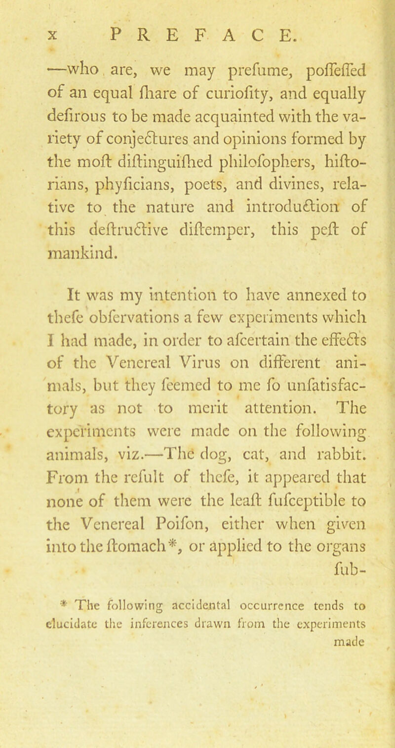 •—who are, we may prefume, poffeffed of an equal fhare of curiofity, and equally defirous to be made acquainted with the va- riety of conjectures and opinions formed by the moft diftinguifhed philofophers, hifto- rians, phyficians, poets, and divines, rela- tive to the nature and introduction of this deftruCtive diftemper, this peft of mankind. It was my intention to have annexed to thefe obfervations a few experiments which I had made, in order to alcertain the effeCts of the Venereal Virus on different ani- mals, but they feemed to me fo unfatisfac- tory as not to merit attention. The experiments were made on the following animals, viz.—The dog, cat, and rabbit. From the refult of thefe, it appeared that none of them were the lead fufceptible to the Venereal Poifon, either when given into the ftomach *, or applied to the organs fub- * The following accidental occurrence tends to elucidate the inferences drawn from the experiments made